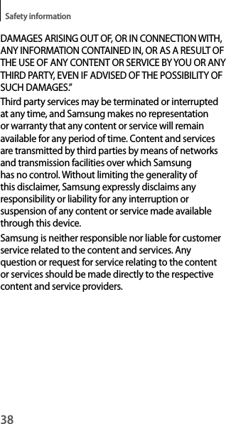38Safety informationDAMAGES ARISING OUT OF, OR IN CONNECTION WITH, ANY INFORMATION CONTAINED IN, OR AS A RESULT OF THE USE OF ANY CONTENT OR SERVICE BY YOU OR ANY THIRD PARTY, EVEN IF ADVISED OF THE POSSIBILITY OF SUCH DAMAGES.”Third party services may be terminated or interrupted at any time, and Samsung makes no representation or warranty that any content or service will remain available for any period of time. Content and services are transmitted by third parties by means of networks and transmission facilities over which Samsung has no control. Without limiting the generality of this disclaimer, Samsung expressly disclaims any responsibility or liability for any interruption or suspension of any content or service made available through this device.Samsung is neither responsible nor liable for customer service related to the content and services. Any question or request for service relating to the content or services should be made directly to the respective content and service providers.