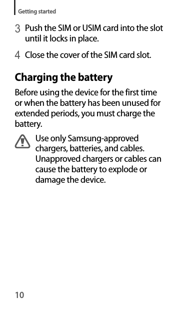 10Getting started3 Push the SIM or USIM card into the slot until it locks in place.4 Close the cover of the SIM card slot.Charging the batteryBefore using the device for the first time or when the battery has been unused for extended periods, you must charge the battery.Use only Samsung-approved chargers, batteries, and cables. Unapproved chargers or cables can cause the battery to explode or damage the device.