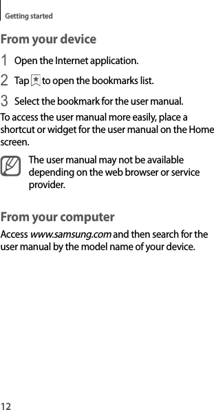 12Getting startedFrom your device1 Open the Internet application.2 Tap   to open the bookmarks list.3 Select the bookmark for the user manual.To access the user manual more easily, place a shortcut or widget for the user manual on the Home screen.The user manual may not be available depending on the web browser or service provider.From your computerAccess www.samsung.com and then search for the user manual by the model name of your device.