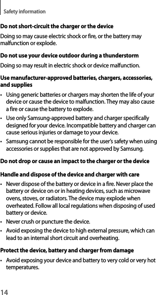 14Safety informationDo not short-circuit the charger or the deviceDoing so may cause electric shock or fire, or the battery may malfunction or explode.Do not use your device outdoor during a thunderstormDoing so may result in electric shock or device malfunction.Use manufacturer-approved batteries, chargers, accessories, and supplies• Using generic batteries or chargers may shorten the life of your device or cause the device to malfunction. They may also cause a fire or cause the battery to explode.• Use only Samsung-approved battery and charger specifically designed for your device. Incompatible battery and charger can cause serious injuries or damage to your device.• Samsung cannot be responsible for the user’s safety when using accessories or supplies that are not approved by Samsung.Do not drop or cause an impact to the charger or the deviceHandle and dispose of the device and charger with care• Never dispose of the battery or device in a fire. Never place the battery or device on or in heating devices, such as microwave ovens, stoves, or radiators. The device may explode when overheated. Follow all local regulations when disposing of used battery or device.• Never crush or puncture the device.• Avoid exposing the device to high external pressure, which can lead to an internal short circuit and overheating.Protect the device, battery and charger from damage• Avoid exposing your device and battery to very cold or very hot temperatures.