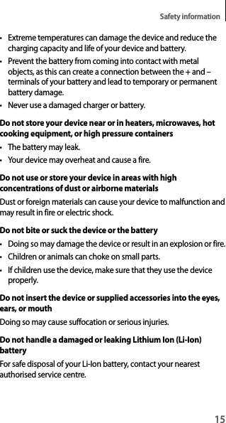 15Safety information• Extreme temperatures can damage the device and reduce the charging capacity and life of your device and battery.• Prevent the battery from coming into contact with metal objects, as this can create a connection between the + and – terminals of your battery and lead to temporary or permanent battery damage.• Never use a damaged charger or battery.Do not store your device near or in heaters, microwaves, hot cooking equipment, or high pressure containers• The battery may leak.• Your device may overheat and cause a fire.Do not use or store your device in areas with high concentrations of dust or airborne materialsDust or foreign materials can cause your device to malfunction and may result in fire or electric shock.Do not bite or suck the device or the battery• Doing so may damage the device or result in an explosion or fire.• Children or animals can choke on small parts.• If children use the device, make sure that they use the device properly.Do not insert the device or supplied accessories into the eyes, ears, or mouthDoing so may cause suffocation or serious injuries.Do not handle a damaged or leaking Lithium Ion (Li-Ion) batteryFor safe disposal of your Li-Ion battery, contact your nearest authorised service centre.