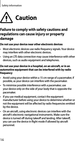 16Safety informationCautionFailure to comply with safety cautions and regulations can cause injury or property damageDo not use your device near other electronic devices• Most electronic devices use radio frequency signals. Your device may interfere with other electronic devices.• Using an LTE data connection may cause interference with other devices, such as audio equipment and telephones.Do not use your device in a hospital, on an aircraft, or in an automotive equipment that can be interfered with by radio frequency• Avoid using your device within a 15 cm range of a pacemaker, if possible, as your device can interfere with the pacemaker.• To minimise possible interference with a pacemaker, use your device only on the side of your body that is opposite the pacemaker.• If you use medical equipment, contact the equipment manufacturer before using your device to determine whether or not the equipment will be affected by radio frequencies emitted by the device.• On an aircraft, using electronic devices can interfere with the aircraft’s electronic navigational instruments. Make sure the device is turned off during takeoff and landing. After takeoff, you can use the device in flight mode if allowed by aircraft personnel.
