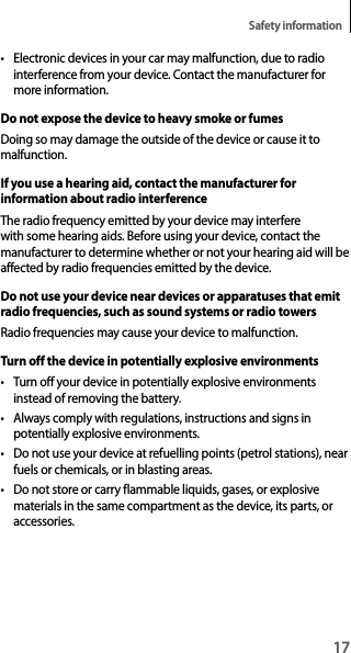 17Safety information• Electronic devices in your car may malfunction, due to radio interference from your device. Contact the manufacturer for more information.Do not expose the device to heavy smoke or fumesDoing so may damage the outside of the device or cause it to malfunction.If you use a hearing aid, contact the manufacturer for information about radio interferenceThe radio frequency emitted by your device may interfere with some hearing aids. Before using your device, contact the manufacturer to determine whether or not your hearing aid will be affected by radio frequencies emitted by the device.Do not use your device near devices or apparatuses that emit radio frequencies, such as sound systems or radio towersRadio frequencies may cause your device to malfunction.Turn off the device in potentially explosive environments• Turn off your device in potentially explosive environments instead of removing the battery.• Always comply with regulations, instructions and signs in potentially explosive environments.• Do not use your device at refuelling points (petrol stations), near fuels or chemicals, or in blasting areas.• Do not store or carry flammable liquids, gases, or explosive materials in the same compartment as the device, its parts, or accessories.