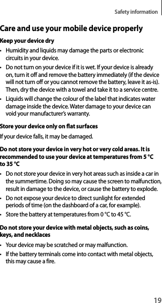 19Safety informationCare and use your mobile device properlyKeep your device dry• Humidity and liquids may damage the parts or electronic circuits in your device.• Do not turn on your device if it is wet. If your device is already on, turn it off and remove the battery immediately (if the device will not turn off or you cannot remove the battery, leave it as-is). Then, dry the device with a towel and take it to a service centre.• Liquids will change the colour of the label that indicates water damage inside the device. Water damage to your device can void your manufacturer’s warranty.Store your device only on flat surfacesIf your device falls, it may be damaged.Do not store your device in very hot or very cold areas. It is recommended to use your device at temperatures from 5 °C to 35 °C• Do not store your device in very hot areas such as inside a car in the summertime. Doing so may cause the screen to malfunction, result in damage to the device, or cause the battery to explode.• Do not expose your device to direct sunlight for extended periods of time (on the dashboard of a car, for example).• Store the battery at temperatures from 0 °C to 45 °C.Do not store your device with metal objects, such as coins, keys, and necklaces• Your device may be scratched or may malfunction.• If the battery terminals come into contact with metal objects, this may cause a fire.