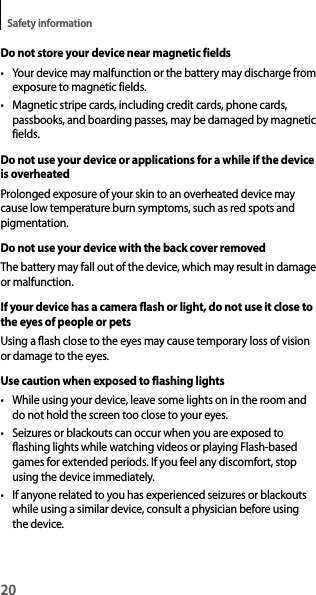 20Safety informationDo not store your device near magnetic fields• Your device may malfunction or the battery may discharge from exposure to magnetic fields.• Magnetic stripe cards, including credit cards, phone cards, passbooks, and boarding passes, may be damaged by magnetic fields.Do not use your device or applications for a while if the device is overheatedProlonged exposure of your skin to an overheated device may cause low temperature burn symptoms, such as red spots and pigmentation.Do not use your device with the back cover removedThe battery may fall out of the device, which may result in damage or malfunction.If your device has a camera flash or light, do not use it close to the eyes of people or petsUsing a flash close to the eyes may cause temporary loss of vision or damage to the eyes.Use caution when exposed to flashing lights• While using your device, leave some lights on in the room and do not hold the screen too close to your eyes.• Seizures or blackouts can occur when you are exposed to flashing lights while watching videos or playing Flash-based games for extended periods. If you feel any discomfort, stop using the device immediately.• If anyone related to you has experienced seizures or blackouts while using a similar device, consult a physician before using the device.
