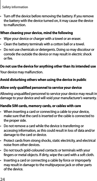 24Safety information• Turn off the device before removing the battery. If you remove the battery with the device turned on, it may cause the device to malfunction.When cleaning your device, mind the following• Wipe your device or charger with a towel or an eraser.• Clean the battery terminals with a cotton ball or a towel.• Do not use chemicals or detergents. Doing so may discolour or corrode the outside the device or may result in electric shock or fire.Do not use the device for anything other than its intended useYour device may malfunction.Avoid disturbing others when using the device in publicAllow only qualified personnel to service your deviceAllowing unqualified personnel to service your device may result in damage to your device and will void your manufacturer’s warranty.Handle SIM cards, memory cards, or cables with care• When inserting a card or connecting a cable to your device, make sure that the card is inserted or the cable is connected to the proper side.• Do not remove a card while the device is transferring or accessing information, as this could result in loss of data and/or damage to the card or device.• Protect cards from strong shocks, static electricity, and electrical noise from other devices.• Do not touch gold-coloured contacts or terminals with your fingers or metal objects. If dirty, wipe the card with a soft cloth.• Inserting a card or connecting a cable by force or improperly may result in damage to the multipurpose jack or other parts of the device.