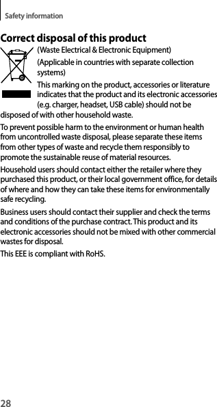 28Safety informationCorrect disposal of this product(Waste Electrical &amp; Electronic Equipment)(Applicable in countries with separate collection systems)This marking on the product, accessories or literature indicates that the product and its electronic accessories (e.g. charger, headset, USB cable) should not be disposed of with other household waste.To prevent possible harm to the environment or human health from uncontrolled waste disposal, please separate these items from other types of waste and recycle them responsibly to promote the sustainable reuse of material resources.Household users should contact either the retailer where they purchased this product, or their local government office, for details of where and how they can take these items for environmentally safe recycling.Business users should contact their supplier and check the terms and conditions of the purchase contract. This product and its electronic accessories should not be mixed with other commercial wastes for disposal.This EEE is compliant with RoHS.