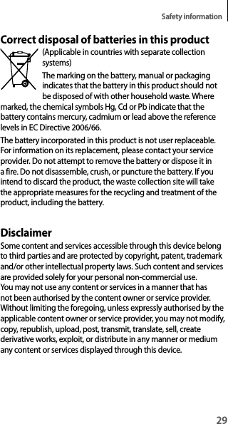 29Safety informationCorrect disposal of batteries in this product(Applicable in countries with separate collection systems)The marking on the battery, manual or packaging indicates that the battery in this product should not be disposed of with other household waste. Where marked, the chemical symbols Hg, Cd or Pb indicate that the battery contains mercury, cadmium or lead above the reference levels in EC Directive 2006/66.The battery incorporated in this product is not user replaceable. For information on its replacement, please contact your service provider. Do not attempt to remove the battery or dispose it in a fire. Do not disassemble, crush, or puncture the battery. If you intend to discard the product, the waste collection site will take the appropriate measures for the recycling and treatment of the product, including the battery.DisclaimerSome content and services accessible through this device belong to third parties and are protected by copyright, patent, trademark and/or other intellectual property laws. Such content and services are provided solely for your personal non-commercial use. You may not use any content or services in a manner that has not been authorised by the content owner or service provider. Without limiting the foregoing, unless expressly authorised by the applicable content owner or service provider, you may not modify, copy, republish, upload, post, transmit, translate, sell, create derivative works, exploit, or distribute in any manner or medium any content or services displayed through this device.