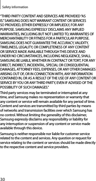 30Safety information“THIRD PARTY CONTENT AND SERVICES ARE PROVIDED “AS IS.” SAMSUNG DOES NOT WARRANT CONTENT OR SERVICES SO PROVIDED, EITHER EXPRESSLY OR IMPLIEDLY, FOR ANY PURPOSE. SAMSUNG EXPRESSLY DISCLAIMS ANY IMPLIED WARRANTIES, INCLUDING BUT NOT LIMITED TO, WARRANTIES OF MERCHANTABILITY OR FITNESS FOR A PARTICULAR PURPOSE. SAMSUNG DOES NOT GUARANTEE THE ACCURACY, VALIDITY, TIMELINESS, LEGALITY, OR COMPLETENESS OF ANY CONTENT OR SERVICE MADE AVAILABLE THROUGH THIS DEVICE AND UNDER NO CIRCUMSTANCES, INCLUDING NEGLIGENCE, SHALL SAMSUNG BE LIABLE, WHETHER IN CONTRACT OR TORT, FOR ANY DIRECT, INDIRECT, INCIDENTAL, SPECIAL OR CONSEQUENTIAL DAMAGES, ATTORNEY FEES, EXPENSES, OR ANY OTHER DAMAGES ARISING OUT OF, OR IN CONNECTION WITH, ANY INFORMATION CONTAINED IN, OR AS A RESULT OF THE USE OF ANY CONTENT OR SERVICE BY YOU OR ANY THIRD PARTY, EVEN IF ADVISED OF THE POSSIBILITY OF SUCH DAMAGES.”Third party services may be terminated or interrupted at any time, and Samsung makes no representation or warranty that any content or service will remain available for any period of time. Content and services are transmitted by third parties by means of networks and transmission facilities over which Samsung has no control. Without limiting the generality of this disclaimer, Samsung expressly disclaims any responsibility or liability for any interruption or suspension of any content or service made available through this device.Samsung is neither responsible nor liable for customer service related to the content and services. Any question or request for service relating to the content or services should be made directly to the respective content and service providers.