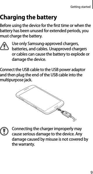 9Getting startedCharging the batteryBefore using the device for the first time or when the battery has been unused for extended periods, you must charge the battery.Use only Samsung-approved chargers, batteries, and cables. Unapproved chargers or cables can cause the battery to explode or damage the device.Connect the USB cable to the USB power adaptor and then plug the end of the USB cable into the multipurpose jack.Connecting the charger improperly may cause serious damage to the device. Any damage caused by misuse is not covered by the warranty.