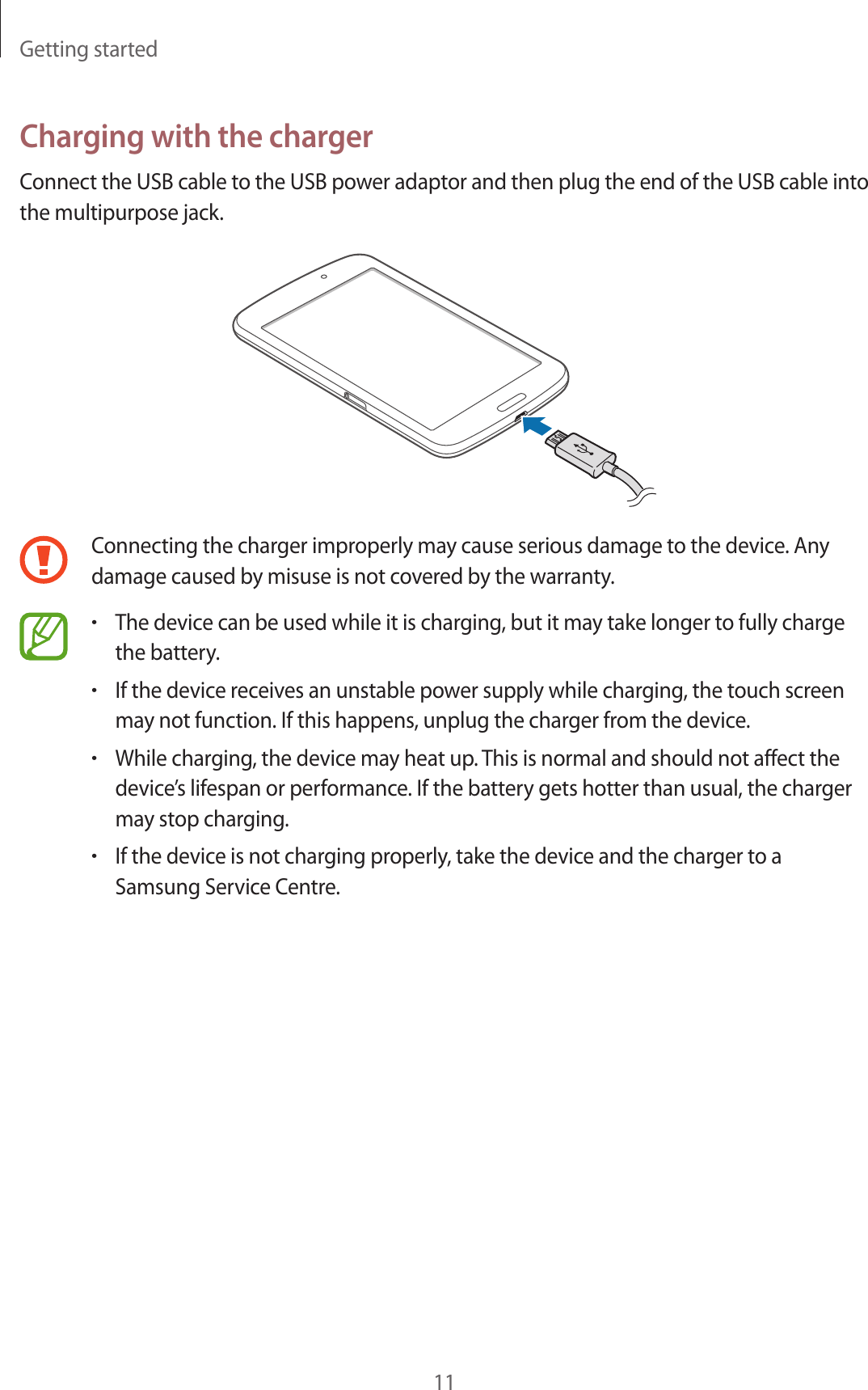 Getting started11Charging with the chargerConnect the USB cable to the USB power adaptor and then plug the end of the USB cable into the multipurpose jack.Connecting the charger improperly may cause serious damage to the device. Any damage caused by misuse is not covered by the warranty.•The device can be used while it is charging, but it may take longer to fully charge the battery.•If the device receives an unstable power supply while charging, the touch screen may not function. If this happens, unplug the charger from the device.•While charging, the device may heat up. This is normal and should not affect the device’s lifespan or performance. If the battery gets hotter than usual, the charger may stop charging.•If the device is not charging properly, take the device and the charger to a Samsung Service Centre.