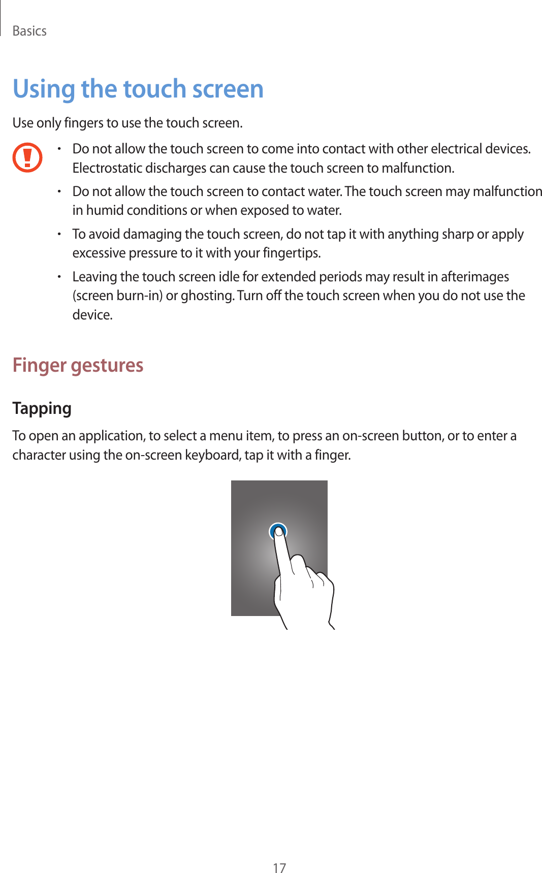 Basics17Using the touch screenUse only fingers to use the touch screen.•Do not allow the touch screen to come into contact with other electrical devices. Electrostatic discharges can cause the touch screen to malfunction.•Do not allow the touch screen to contact water. The touch screen may malfunction in humid conditions or when exposed to water.•To avoid damaging the touch screen, do not tap it with anything sharp or apply excessive pressure to it with your fingertips.•Leaving the touch screen idle for extended periods may result in afterimages (screen burn-in) or ghosting. Turn off the touch screen when you do not use the device.Finger gesturesTappingTo open an application, to select a menu item, to press an on-screen button, or to enter a character using the on-screen keyboard, tap it with a finger.