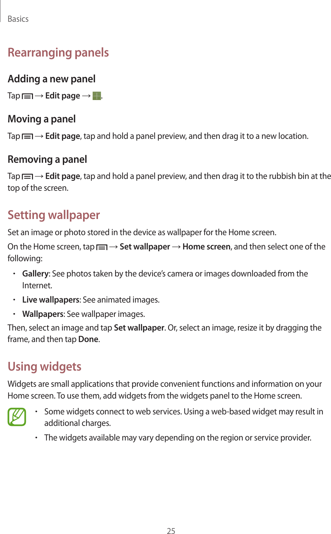 Basics25Rearranging panelsAdding a new panelTap   → Edit page →  .Moving a panelTap   → Edit page, tap and hold a panel preview, and then drag it to a new location.Removing a panelTap   → Edit page, tap and hold a panel preview, and then drag it to the rubbish bin at the top of the screen.Setting wallpaperSet an image or photo stored in the device as wallpaper for the Home screen.On the Home screen, tap   → Set wallpaper → Home screen, and then select one of the following:•Gallery: See photos taken by the device’s camera or images downloaded from the Internet.•Live wallpapers: See animated images.•Wallpapers: See wallpaper images.Then, select an image and tap Set wallpaper. Or, select an image, resize it by dragging the frame, and then tap Done.Using widgetsWidgets are small applications that provide convenient functions and information on your Home screen. To use them, add widgets from the widgets panel to the Home screen.•Some widgets connect to web services. Using a web-based widget may result in additional charges.•The widgets available may vary depending on the region or service provider.