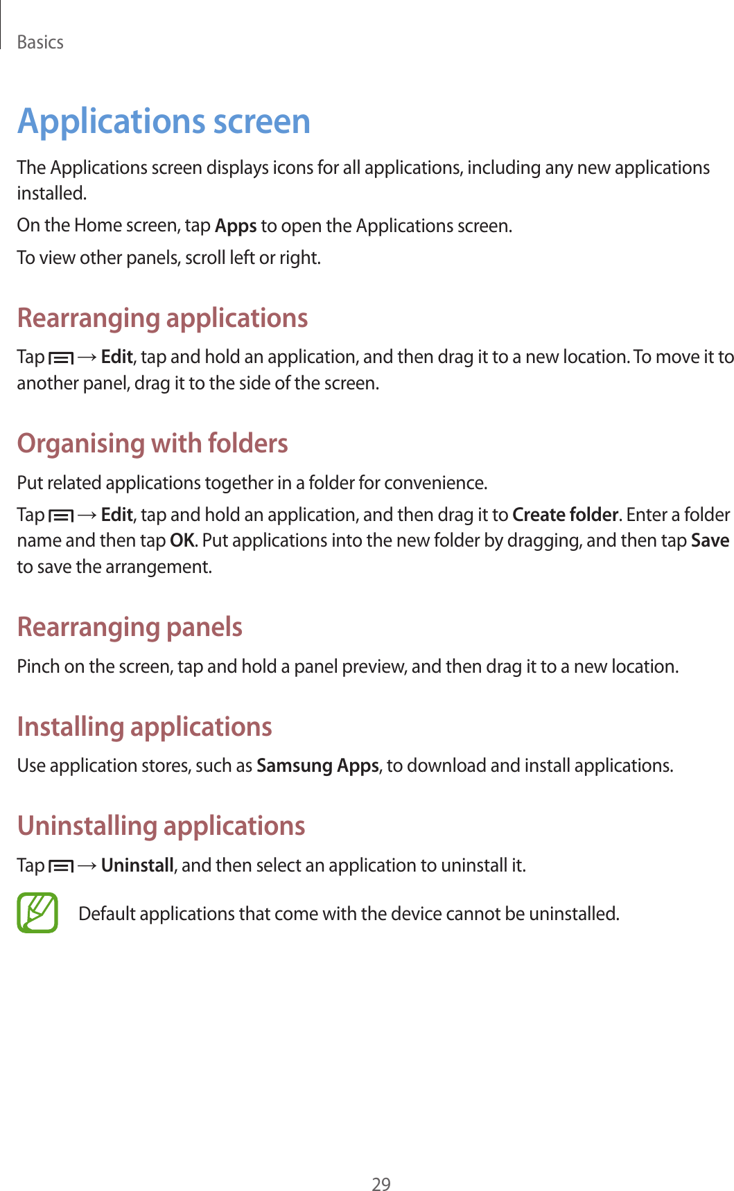 Basics29Applications screenThe Applications screen displays icons for all applications, including any new applications installed.On the Home screen, tap Apps to open the Applications screen.To view other panels, scroll left or right.Rearranging applicationsTap   → Edit, tap and hold an application, and then drag it to a new location. To move it to another panel, drag it to the side of the screen.Organising with foldersPut related applications together in a folder for convenience.Tap   → Edit, tap and hold an application, and then drag it to Create folder. Enter a folder name and then tap OK. Put applications into the new folder by dragging, and then tap Save to save the arrangement.Rearranging panelsPinch on the screen, tap and hold a panel preview, and then drag it to a new location.Installing applicationsUse application stores, such as Samsung Apps, to download and install applications.Uninstalling applicationsTap   → Uninstall, and then select an application to uninstall it.Default applications that come with the device cannot be uninstalled.