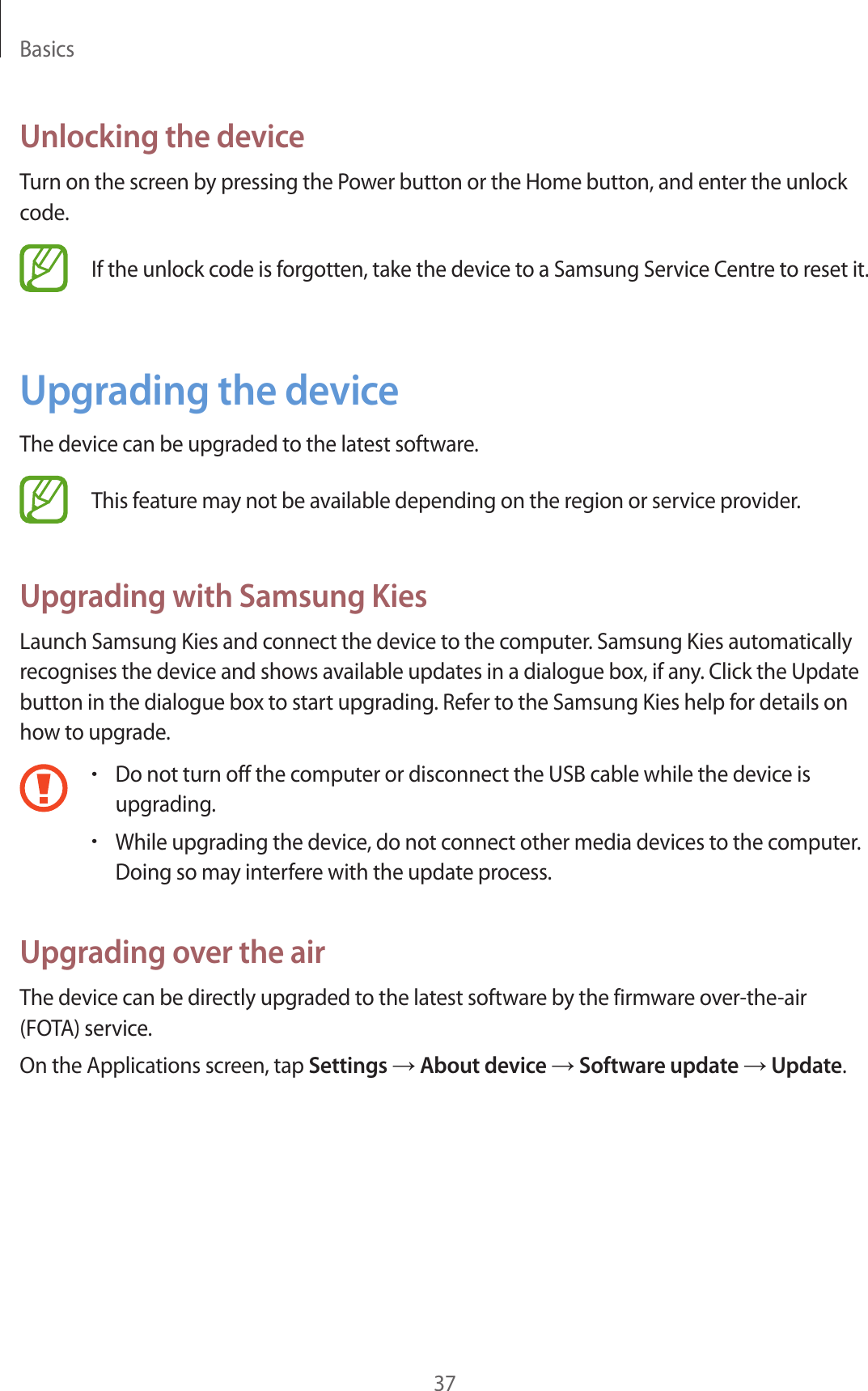 Basics37Unlocking the deviceTurn on the screen by pressing the Power button or the Home button, and enter the unlock code.If the unlock code is forgotten, take the device to a Samsung Service Centre to reset it.Upgrading the deviceThe device can be upgraded to the latest software.This feature may not be available depending on the region or service provider.Upgrading with Samsung KiesLaunch Samsung Kies and connect the device to the computer. Samsung Kies automatically recognises the device and shows available updates in a dialogue box, if any. Click the Update button in the dialogue box to start upgrading. Refer to the Samsung Kies help for details on how to upgrade.•Do not turn off the computer or disconnect the USB cable while the device is upgrading.•While upgrading the device, do not connect other media devices to the computer. Doing so may interfere with the update process.Upgrading over the airThe device can be directly upgraded to the latest software by the firmware over-the-air (FOTA) service.On the Applications screen, tap Settings → About device → Software update → Update.