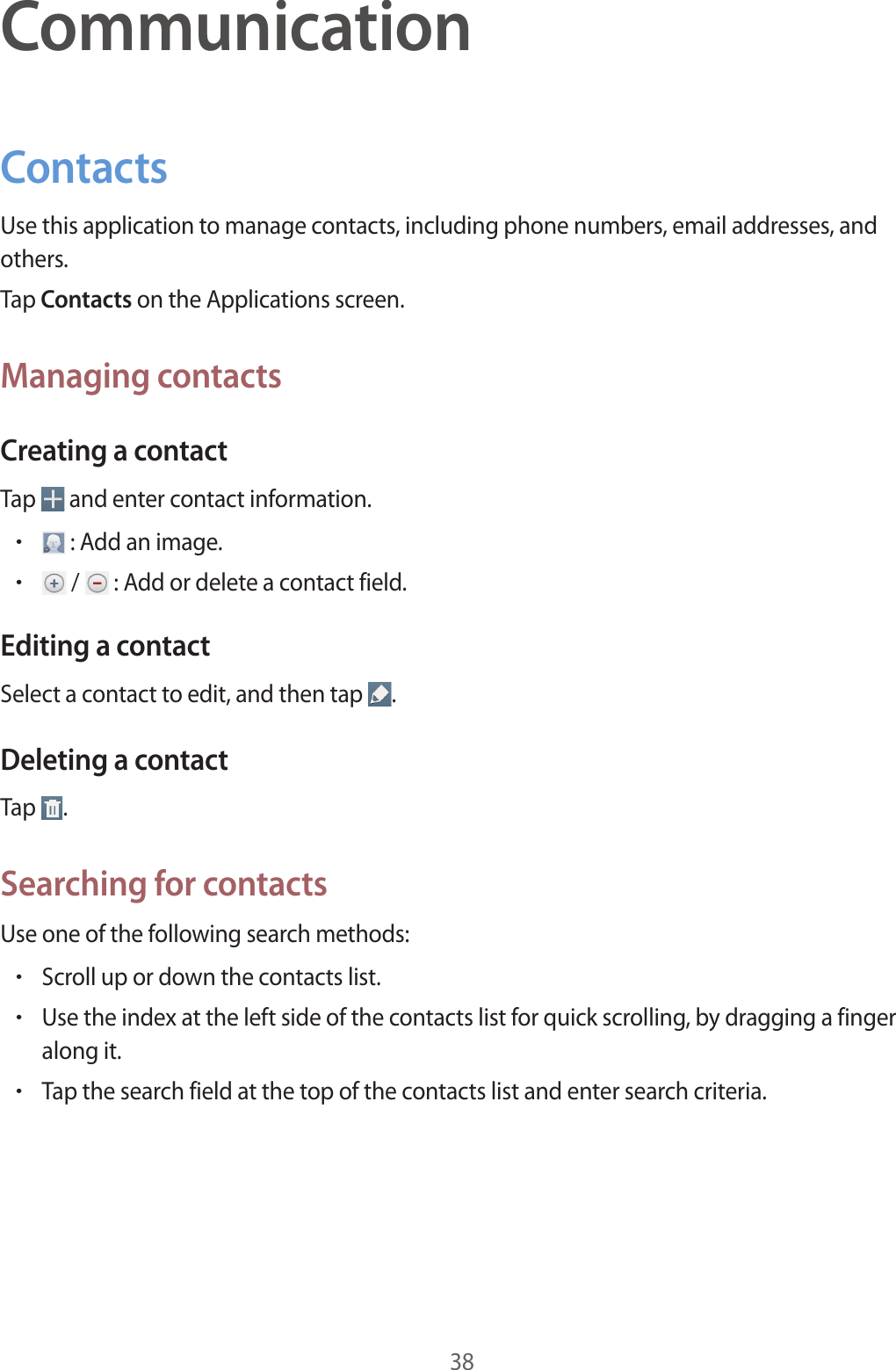 38CommunicationContactsUse this application to manage contacts, including phone numbers, email addresses, and others.Tap Contacts on the Applications screen.Managing contactsCreating a contactTap   and enter contact information.• : Add an image.• /   : Add or delete a contact field.Editing a contactSelect a contact to edit, and then tap  .Deleting a contactTap  .Searching for contactsUse one of the following search methods:•Scroll up or down the contacts list.•Use the index at the left side of the contacts list for quick scrolling, by dragging a finger along it.•Tap the search field at the top of the contacts list and enter search criteria.