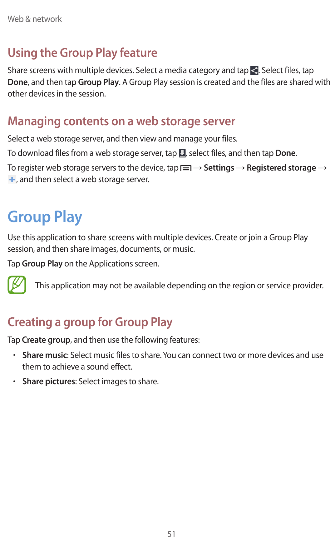Web &amp; network51Using the Group Play featureShare screens with multiple devices. Select a media category and tap  . Select files, tap Done, and then tap Group Play. A Group Play session is created and the files are shared with other devices in the session.Managing contents on a web storage serverSelect a web storage server, and then view and manage your files.To download files from a web storage server, tap  , select files, and then tap Done.To register web storage servers to the device, tap   → Settings → Registered storage → , and then select a web storage server.Group PlayUse this application to share screens with multiple devices. Create or join a Group Play session, and then share images, documents, or music.Tap Group Play on the Applications screen.This application may not be available depending on the region or service provider.Creating a group for Group PlayTap Create group, and then use the following features:•Share music: Select music files to share. You can connect two or more devices and use them to achieve a sound effect.•Share pictures: Select images to share.