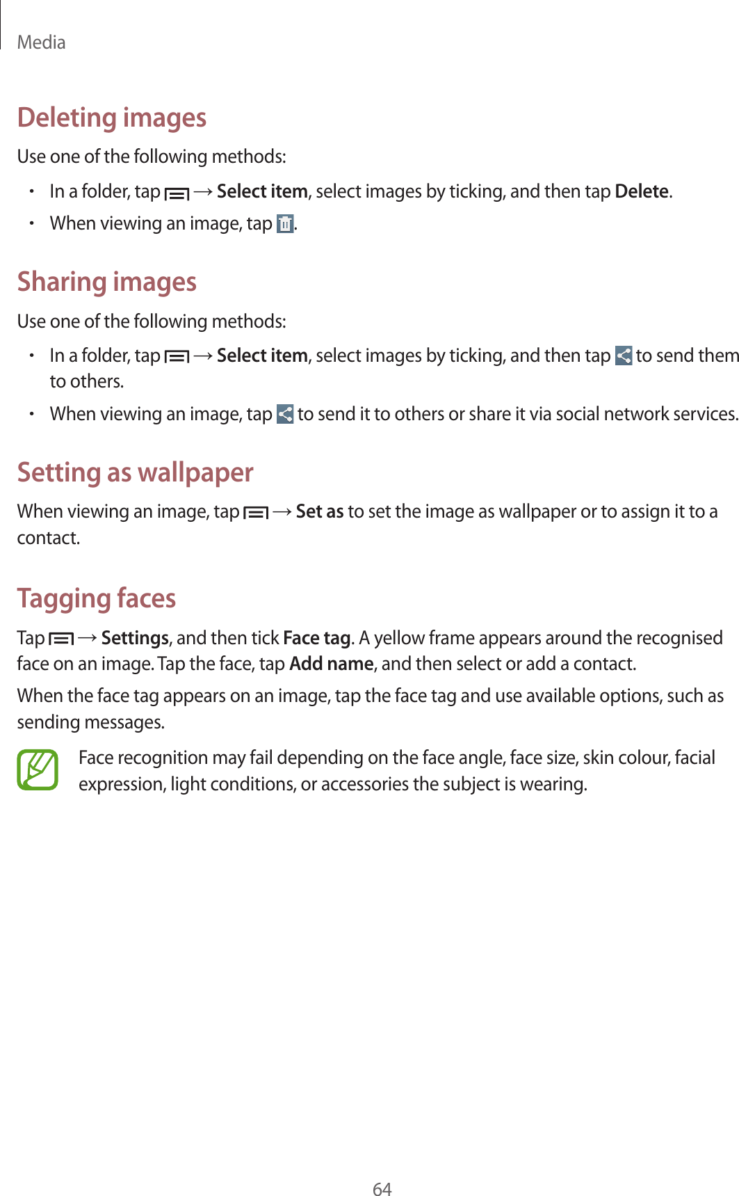Media64Deleting imagesUse one of the following methods:•In a folder, tap   → Select item, select images by ticking, and then tap Delete.•When viewing an image, tap  .Sharing imagesUse one of the following methods:•In a folder, tap   → Select item, select images by ticking, and then tap   to send them to others.•When viewing an image, tap   to send it to others or share it via social network services.Setting as wallpaperWhen viewing an image, tap   → Set as to set the image as wallpaper or to assign it to a contact.Tagging facesTap   → Settings, and then tick Face tag. A yellow frame appears around the recognised face on an image. Tap the face, tap Add name, and then select or add a contact.When the face tag appears on an image, tap the face tag and use available options, such as sending messages.Face recognition may fail depending on the face angle, face size, skin colour, facial expression, light conditions, or accessories the subject is wearing.