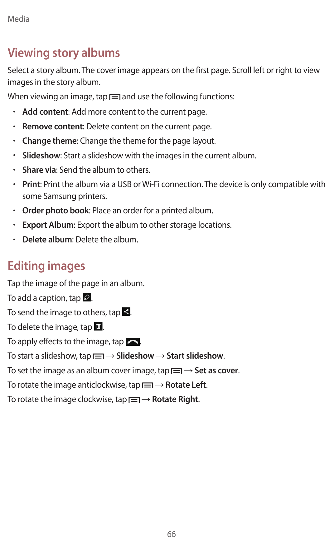 Media66Viewing story albumsSelect a story album. The cover image appears on the first page. Scroll left or right to view images in the story album.When viewing an image, tap   and use the following functions:•Add content: Add more content to the current page.•Remove content: Delete content on the current page.•Change theme: Change the theme for the page layout.•Slideshow: Start a slideshow with the images in the current album.•Share via: Send the album to others.•Print: Print the album via a USB or Wi-Fi connection. The device is only compatible with some Samsung printers.•Order photo book: Place an order for a printed album.•Export Album: Export the album to other storage locations.•Delete album: Delete the album.Editing imagesTap the image of the page in an album.To add a caption, tap  .To send the image to others, tap  .To delete the image, tap  .To apply effects to the image, tap  .To start a slideshow, tap   → Slideshow → Start slideshow.To set the image as an album cover image, tap   → Set as cover.To rotate the image anticlockwise, tap   → Rotate Left.To rotate the image clockwise, tap   → Rotate Right.
