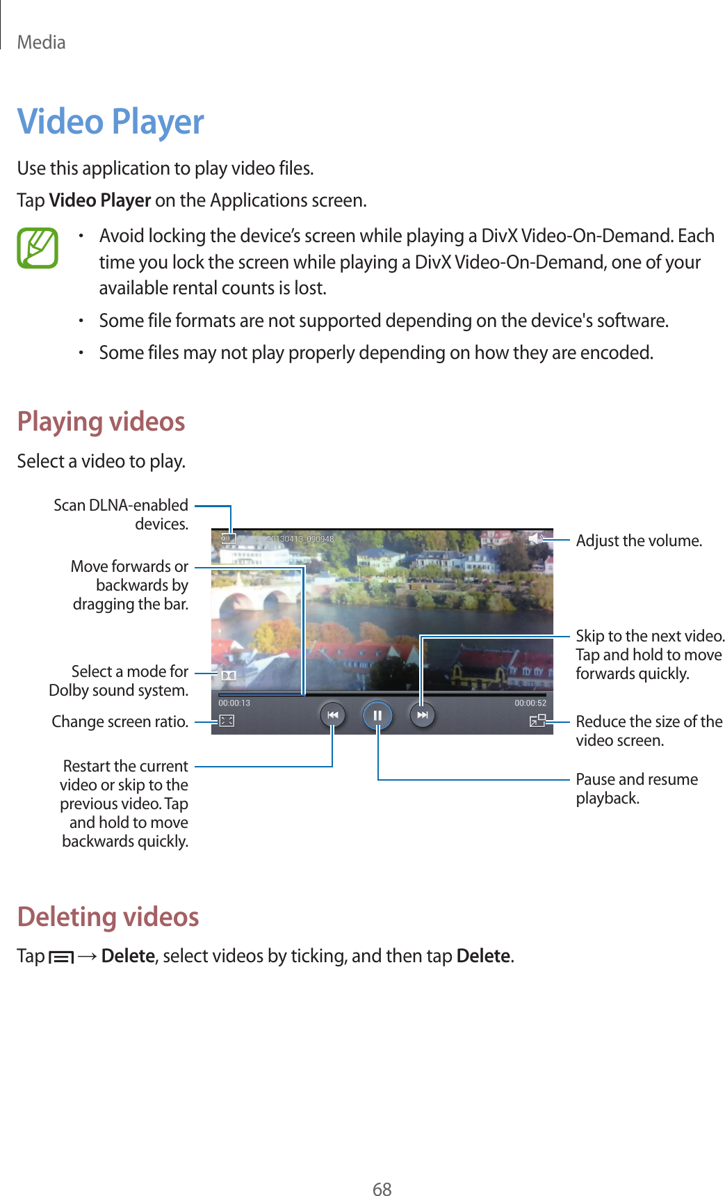 Media68Video PlayerUse this application to play video files.Tap Video Player on the Applications screen.•Avoid locking the device’s screen while playing a DivX Video-On-Demand. Each time you lock the screen while playing a DivX Video-On-Demand, one of your available rental counts is lost.•Some file formats are not supported depending on the device&apos;s software.•Some files may not play properly depending on how they are encoded.Playing videosSelect a video to play.Change screen ratio.Move forwards or backwards by dragging the bar.Restart the current video or skip to the previous video. Tap and hold to move backwards quickly.Skip to the next video. Tap and hold to move forwards quickly.Adjust the volume.Reduce the size of the video screen.Pause and resume playback.Select a mode for Dolby sound system.Scan DLNA-enabled devices.Deleting videosTap   → Delete, select videos by ticking, and then tap Delete.