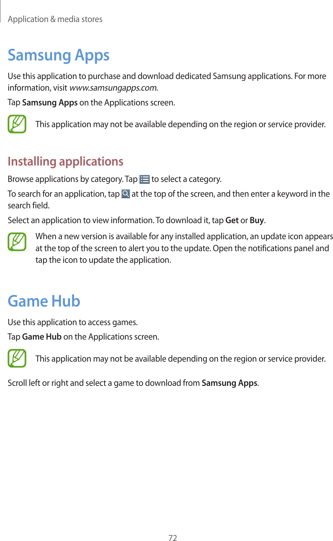 Application &amp; media stores72Samsung AppsUse this application to purchase and download dedicated Samsung applications. For more information, visit www.samsungapps.com.Tap Samsung Apps on the Applications screen.This application may not be available depending on the region or service provider.Installing applicationsBrowse applications by category. Tap   to select a category.To search for an application, tap   at the top of the screen, and then enter a keyword in the search field.Select an application to view information. To download it, tap Get or Buy.When a new version is available for any installed application, an update icon appears at the top of the screen to alert you to the update. Open the notifications panel and tap the icon to update the application.Game HubUse this application to access games.Tap Game Hub on the Applications screen.This application may not be available depending on the region or service provider.Scroll left or right and select a game to download from Samsung Apps.