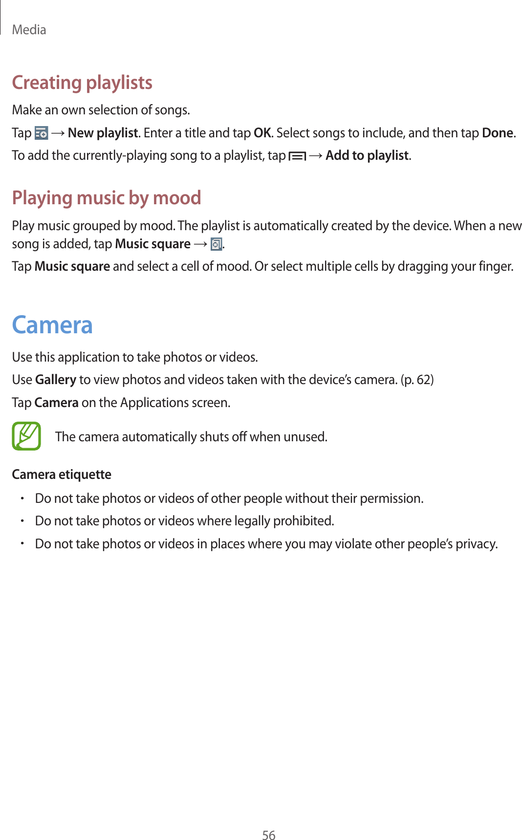 Media56Creating playlistsMake an own selection of songs.Tap   → New playlist. Enter a title and tap OK. Select songs to include, and then tap Done.To add the currently-playing song to a playlist, tap   → Add to playlist.Playing music by moodPlay music grouped by mood. The playlist is automatically created by the device. When a new song is added, tap Music square →  .Tap Music square and select a cell of mood. Or select multiple cells by dragging your finger.CameraUse this application to take photos or videos.Use Gallery to view photos and videos taken with the device’s camera. (p. 62)Tap Camera on the Applications screen.The camera automatically shuts off when unused.Camera etiquette•Do not take photos or videos of other people without their permission.•Do not take photos or videos where legally prohibited.•Do not take photos or videos in places where you may violate other people’s privacy.