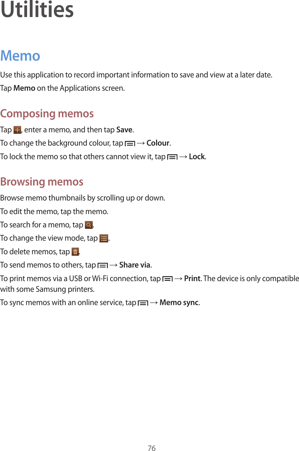 76UtilitiesMemoUse this application to record important information to save and view at a later date.Tap Memo on the Applications screen.Composing memosTap  , enter a memo, and then tap Save.To change the background colour, tap   → Colour.To lock the memo so that others cannot view it, tap   → Lock.Browsing memosBrowse memo thumbnails by scrolling up or down.To edit the memo, tap the memo.To search for a memo, tap  .To change the view mode, tap  .To delete memos, tap  .To send memos to others, tap   → Share via.To print memos via a USB or Wi-Fi connection, tap   → Print. The device is only compatible with some Samsung printers.To sync memos with an online service, tap   → Memo sync.