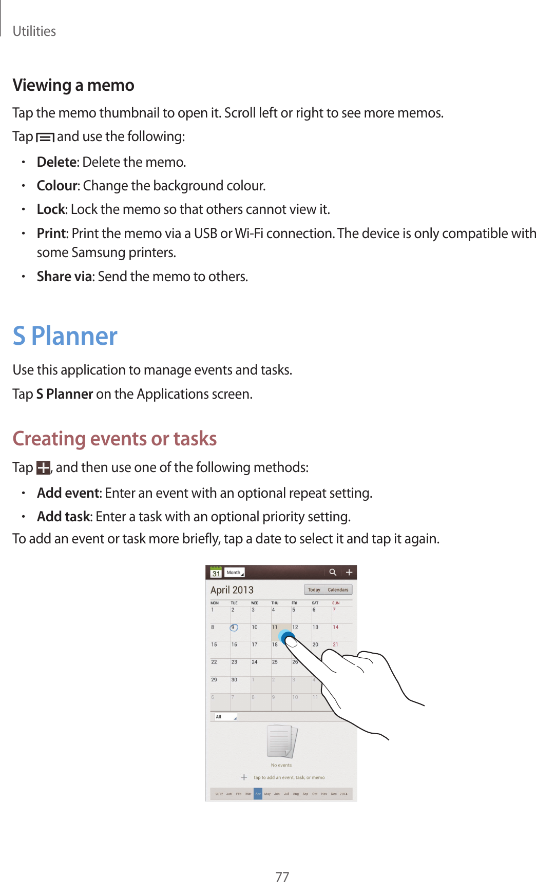 Utilities77Viewing a memoTap the memo thumbnail to open it. Scroll left or right to see more memos.Tap   and use the following:•Delete: Delete the memo.•Colour: Change the background colour.•Lock: Lock the memo so that others cannot view it.•Print: Print the memo via a USB or Wi-Fi connection. The device is only compatible with some Samsung printers.•Share via: Send the memo to others.S PlannerUse this application to manage events and tasks.Tap S Planner on the Applications screen.Creating events or tasksTap  , and then use one of the following methods:•Add event: Enter an event with an optional repeat setting.•Add task: Enter a task with an optional priority setting.To add an event or task more briefly, tap a date to select it and tap it again.
