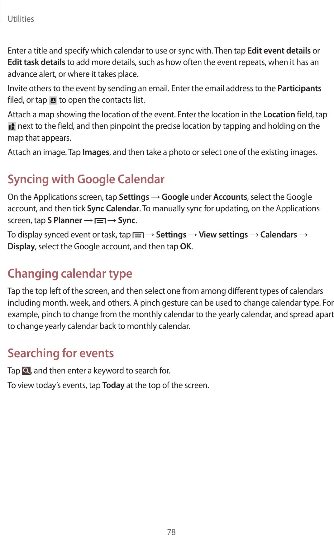 Utilities78Enter a title and specify which calendar to use or sync with. Then tap Edit event details or Edit task details to add more details, such as how often the event repeats, when it has an advance alert, or where it takes place.Invite others to the event by sending an email. Enter the email address to the Participants filed, or tap   to open the contacts list.Attach a map showing the location of the event. Enter the location in the Location field, tap  next to the field, and then pinpoint the precise location by tapping and holding on the map that appears.Attach an image. Tap Images, and then take a photo or select one of the existing images.Syncing with Google CalendarOn the Applications screen, tap Settings → Google under Accounts, select the Google account, and then tick Sync Calendar. To manually sync for updating, on the Applications screen, tap S Planner →   → Sync.To display synced event or task, tap   → Settings → View settings → Calendars → Display, select the Google account, and then tap OK.Changing calendar typeTap the top left of the screen, and then select one from among different types of calendars including month, week, and others. A pinch gesture can be used to change calendar type. For example, pinch to change from the monthly calendar to the yearly calendar, and spread apart to change yearly calendar back to monthly calendar.Searching for eventsTap  , and then enter a keyword to search for.To view today’s events, tap Today at the top of the screen.