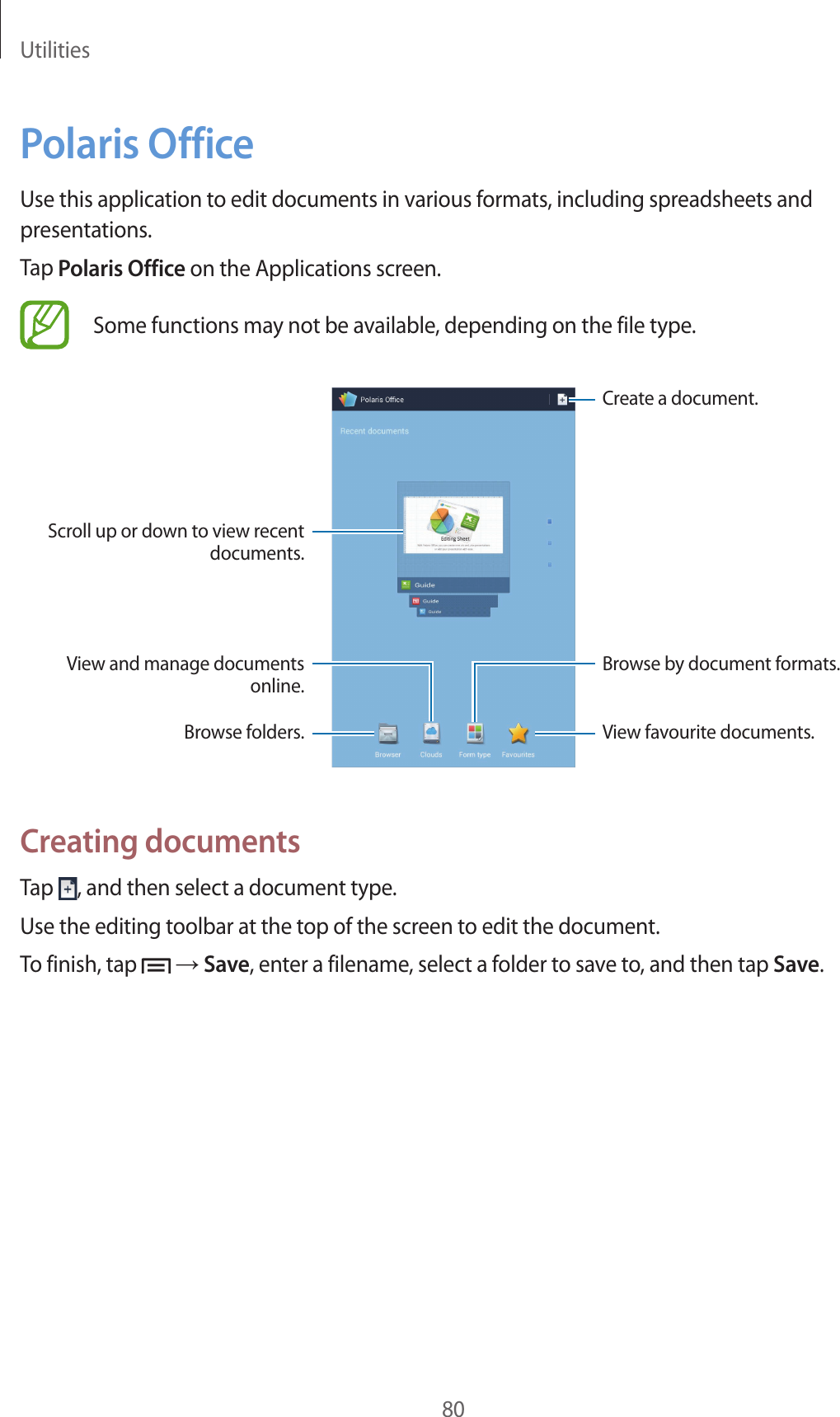 Utilities80Polaris OfficeUse this application to edit documents in various formats, including spreadsheets and presentations.Tap Polaris Office on the Applications screen.Some functions may not be available, depending on the file type.Create a document.View favourite documents.Scroll up or down to view recent documents.View and manage documents online.Browse folders.Browse by document formats.Creating documentsTap  , and then select a document type.Use the editing toolbar at the top of the screen to edit the document.To finish, tap   → Save, enter a filename, select a folder to save to, and then tap Save.