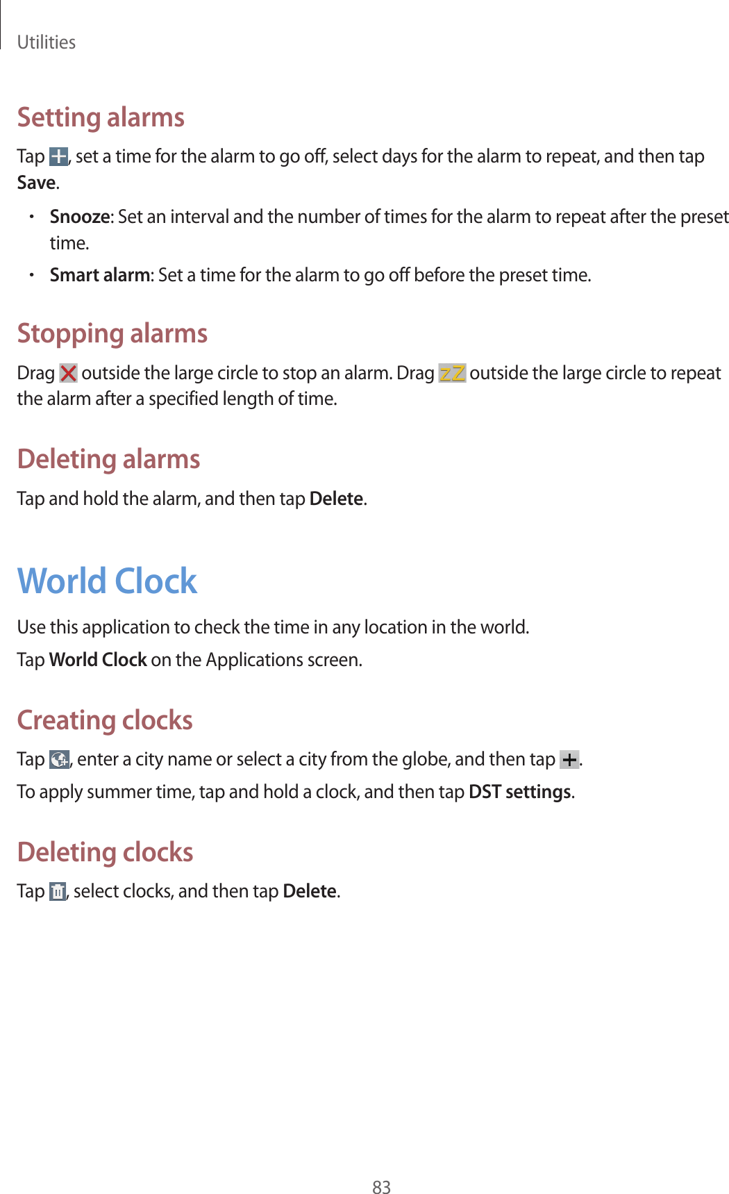 Utilities83Setting alarmsTap  , set a time for the alarm to go off, select days for the alarm to repeat, and then tap Save.•Snooze: Set an interval and the number of times for the alarm to repeat after the preset time.•Smart alarm: Set a time for the alarm to go off before the preset time.Stopping alarmsDrag   outside the large circle to stop an alarm. Drag   outside the large circle to repeat the alarm after a specified length of time.Deleting alarmsTap and hold the alarm, and then tap Delete.World ClockUse this application to check the time in any location in the world.Tap World Clock on the Applications screen.Creating clocksTap  , enter a city name or select a city from the globe, and then tap  .To apply summer time, tap and hold a clock, and then tap DST settings.Deleting clocksTap  , select clocks, and then tap Delete.