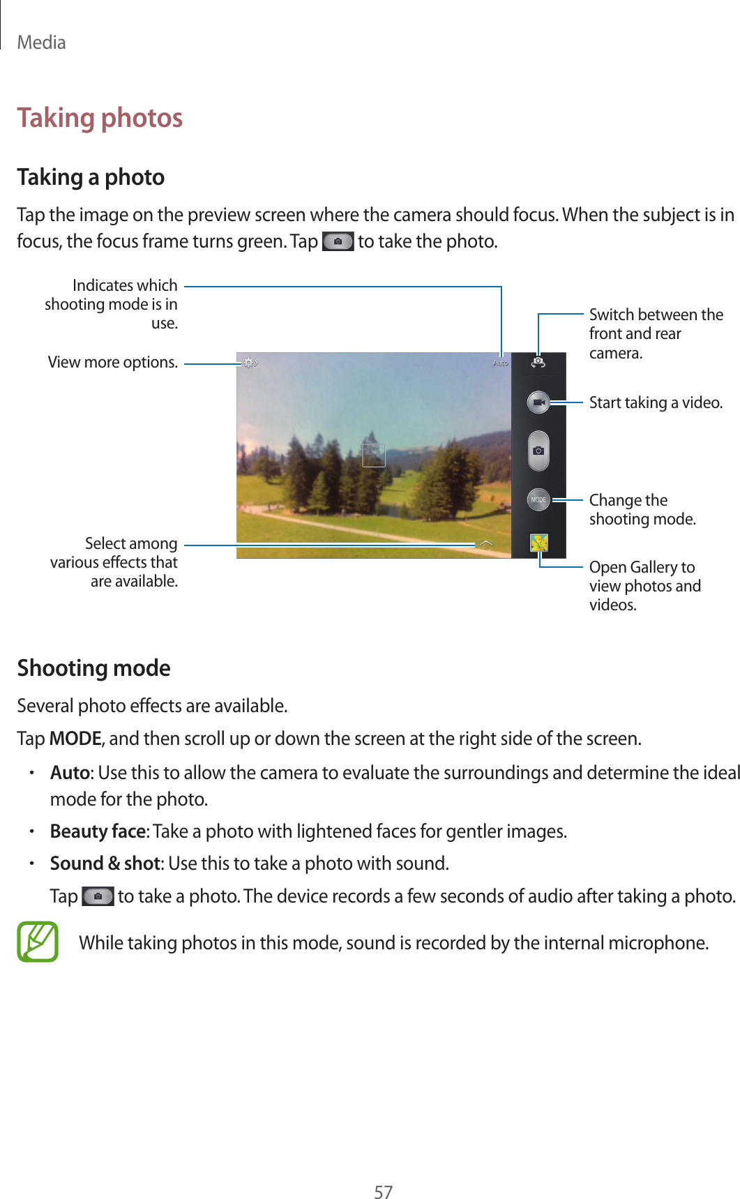 Media57Taking photosTaking a photoTap the image on the preview screen where the camera should focus. When the subject is in focus, the focus frame turns green. Tap   to take the photo.Indicates which shooting mode is in use.Change the shooting mode. Switch between the front and rear camera.View more options.Select among various eects that are available.Start taking a video.Open Gallery to view photos and videos.Shooting modeSeveral photo effects are available.Tap MODE, and then scroll up or down the screen at the right side of the screen.•Auto: Use this to allow the camera to evaluate the surroundings and determine the ideal mode for the photo.•Beauty face: Take a photo with lightened faces for gentler images.•Sound &amp; shot: Use this to take a photo with sound.Tap   to take a photo. The device records a few seconds of audio after taking a photo.While taking photos in this mode, sound is recorded by the internal microphone.