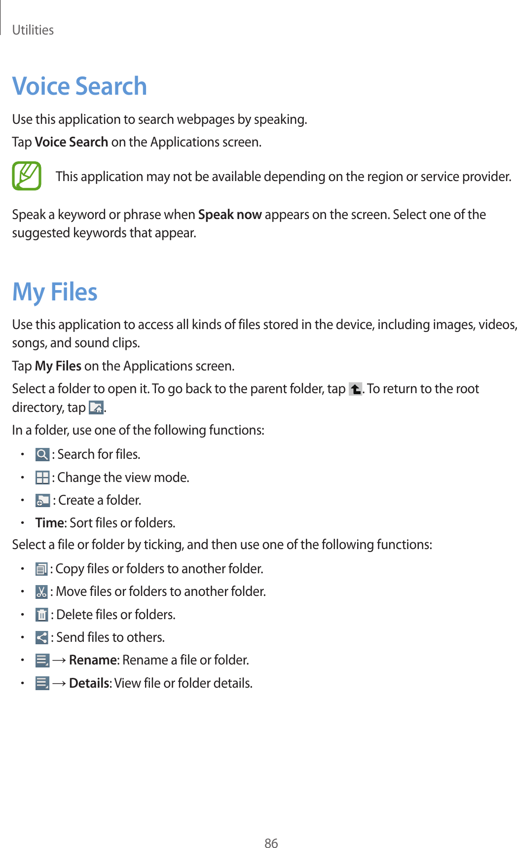 Utilities86Voice SearchUse this application to search webpages by speaking.Tap Voice Search on the Applications screen.This application may not be available depending on the region or service provider.Speak a keyword or phrase when Speak now appears on the screen. Select one of the suggested keywords that appear.My FilesUse this application to access all kinds of files stored in the device, including images, videos, songs, and sound clips.Tap My Files on the Applications screen.Select a folder to open it. To go back to the parent folder, tap  . To return to the root directory, tap  .In a folder, use one of the following functions:• : Search for files.• : Change the view mode.• : Create a folder.•Time: Sort files or folders.Select a file or folder by ticking, and then use one of the following functions:• : Copy files or folders to another folder.• : Move files or folders to another folder.• : Delete files or folders.• : Send files to others.• → Rename: Rename a file or folder.• → Details: View file or folder details.