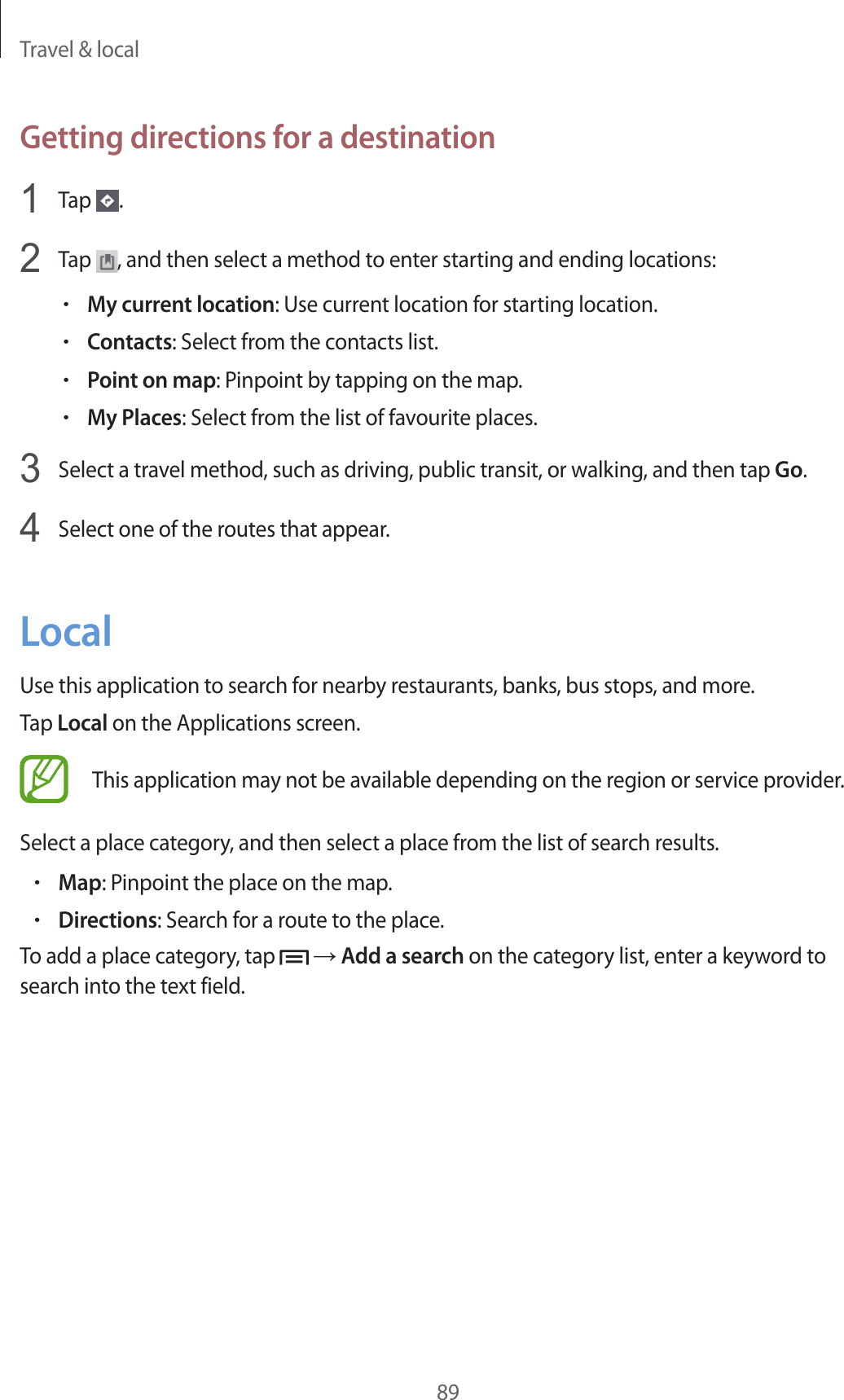 Travel &amp; local89Getting directions for a destination1  Tap  .2  Tap  , and then select a method to enter starting and ending locations:•My current location: Use current location for starting location.•Contacts: Select from the contacts list.•Point on map: Pinpoint by tapping on the map.•My Places: Select from the list of favourite places.3  Select a travel method, such as driving, public transit, or walking, and then tap Go.4  Select one of the routes that appear.LocalUse this application to search for nearby restaurants, banks, bus stops, and more.Tap Local on the Applications screen.This application may not be available depending on the region or service provider.Select a place category, and then select a place from the list of search results.•Map: Pinpoint the place on the map.•Directions: Search for a route to the place.To add a place category, tap   → Add a search on the category list, enter a keyword to search into the text field.