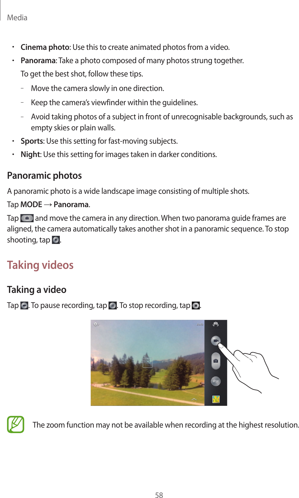 Media58•Cinema photo: Use this to create animated photos from a video.•Panorama: Take a photo composed of many photos strung together.To get the best shot, follow these tips.–Move the camera slowly in one direction.–Keep the camera’s viewfinder within the guidelines.–Avoid taking photos of a subject in front of unrecognisable backgrounds, such as empty skies or plain walls.•Sports: Use this setting for fast-moving subjects.•Night: Use this setting for images taken in darker conditions.Panoramic photosA panoramic photo is a wide landscape image consisting of multiple shots.Tap MODE → Panorama.Tap   and move the camera in any direction. When two panorama guide frames are aligned, the camera automatically takes another shot in a panoramic sequence. To stop shooting, tap  .Taking videosTaking a videoTap  . To pause recording, tap  . To stop recording, tap  .The zoom function may not be available when recording at the highest resolution.