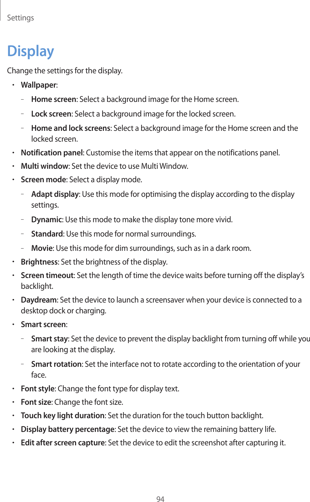 Settings94DisplayChange the settings for the display.•Wallpaper:–Home screen: Select a background image for the Home screen.–Lock screen: Select a background image for the locked screen.–Home and lock screens: Select a background image for the Home screen and the locked screen.•Notification panel: Customise the items that appear on the notifications panel.•Multi window: Set the device to use Multi Window.•Screen mode: Select a display mode.–Adapt display: Use this mode for optimising the display according to the display settings.–Dynamic: Use this mode to make the display tone more vivid.–Standard: Use this mode for normal surroundings.–Movie: Use this mode for dim surroundings, such as in a dark room.•Brightness: Set the brightness of the display.•Screen timeout: Set the length of time the device waits before turning off the display’s backlight.•Daydream: Set the device to launch a screensaver when your device is connected to a desktop dock or charging.•Smart screen:–Smart stay: Set the device to prevent the display backlight from turning off while you are looking at the display.–Smart rotation: Set the interface not to rotate according to the orientation of your face.•Font style: Change the font type for display text.•Font size: Change the font size.•Touch key light duration: Set the duration for the touch button backlight.•Display battery percentage: Set the device to view the remaining battery life.•Edit after screen capture: Set the device to edit the screenshot after capturing it.
