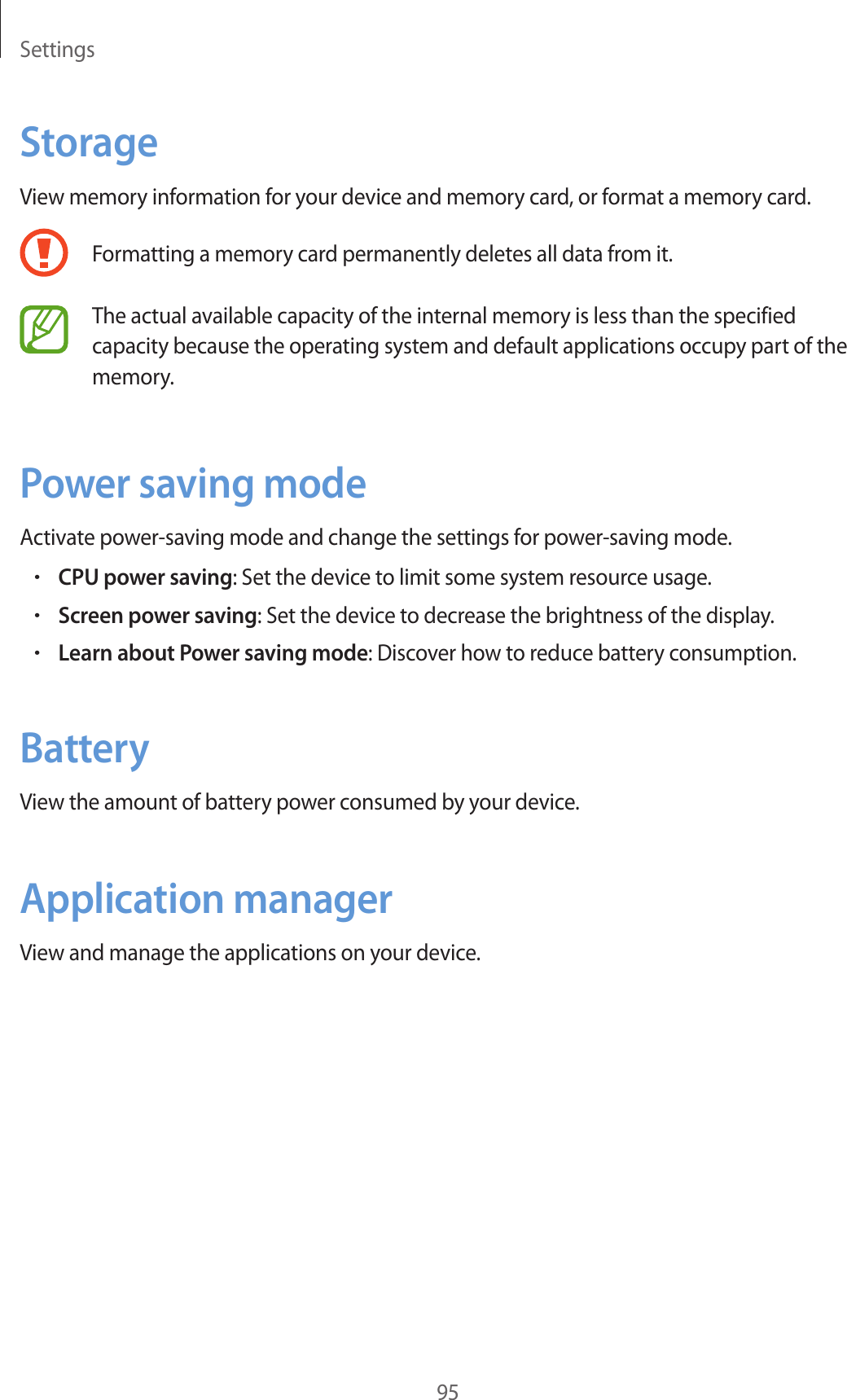 Settings95StorageView memory information for your device and memory card, or format a memory card.Formatting a memory card permanently deletes all data from it.The actual available capacity of the internal memory is less than the specified capacity because the operating system and default applications occupy part of the memory.Power saving modeActivate power-saving mode and change the settings for power-saving mode.•CPU power saving: Set the device to limit some system resource usage.•Screen power saving: Set the device to decrease the brightness of the display.•Learn about Power saving mode: Discover how to reduce battery consumption.BatteryView the amount of battery power consumed by your device.Application managerView and manage the applications on your device.