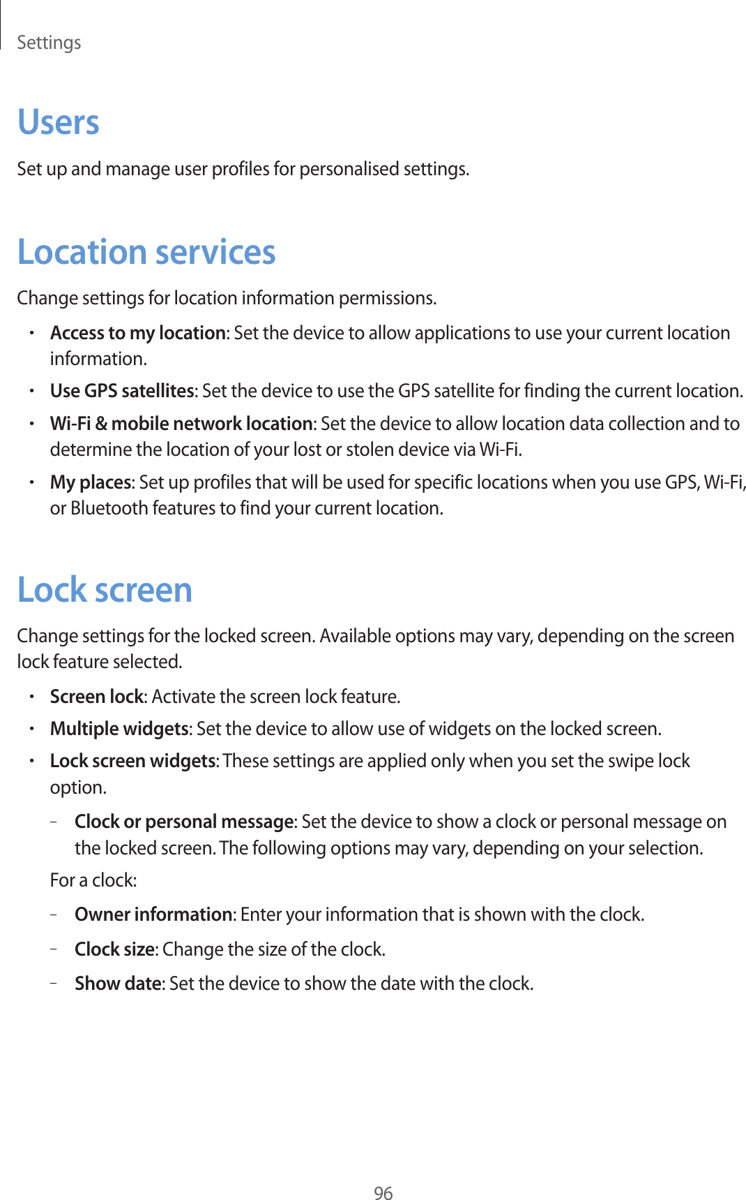 Settings96UsersSet up and manage user profiles for personalised settings.Location servicesChange settings for location information permissions.•Access to my location: Set the device to allow applications to use your current location information.•Use GPS satellites: Set the device to use the GPS satellite for finding the current location.•Wi-Fi &amp; mobile network location: Set the device to allow location data collection and to determine the location of your lost or stolen device via Wi-Fi.•My places: Set up profiles that will be used for specific locations when you use GPS, Wi-Fi, or Bluetooth features to find your current location.Lock screenChange settings for the locked screen. Available options may vary, depending on the screen lock feature selected.•Screen lock: Activate the screen lock feature.•Multiple widgets: Set the device to allow use of widgets on the locked screen.•Lock screen widgets: These settings are applied only when you set the swipe lock option.–Clock or personal message: Set the device to show a clock or personal message on the locked screen. The following options may vary, depending on your selection.For a clock:–Owner information: Enter your information that is shown with the clock.–Clock size: Change the size of the clock.–Show date: Set the device to show the date with the clock.