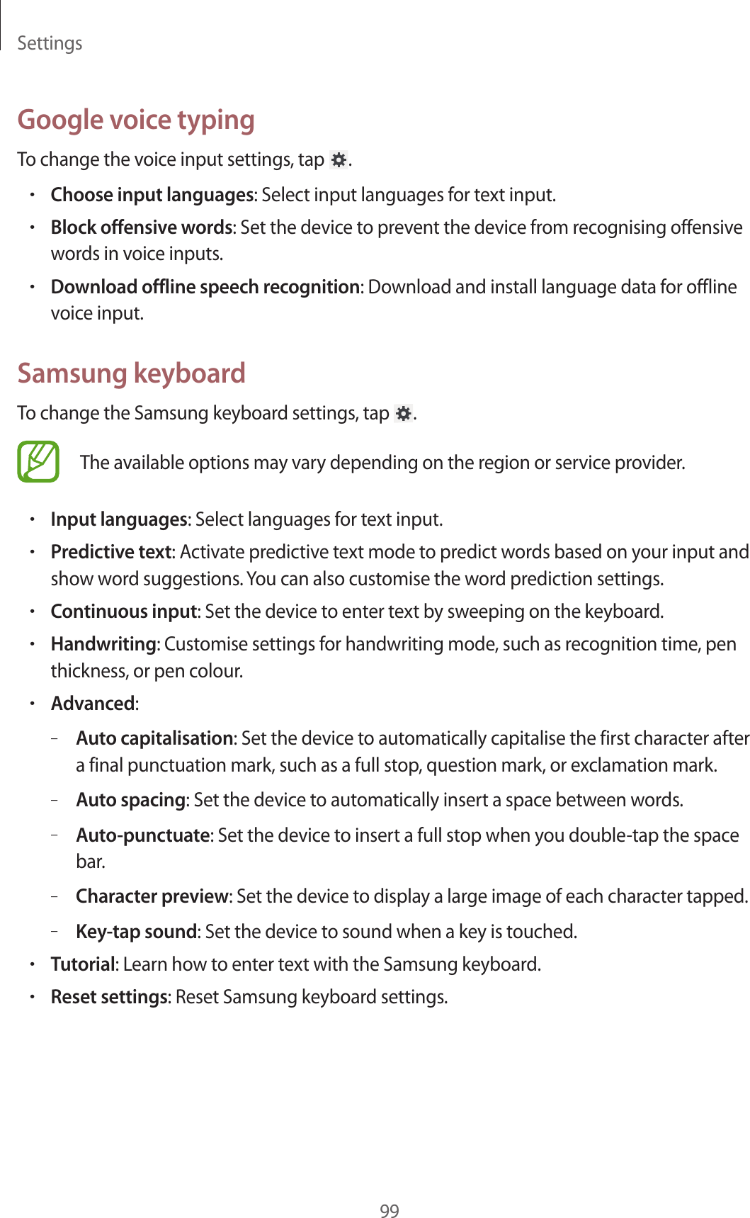 Settings99Google voice typingTo change the voice input settings, tap  .•Choose input languages: Select input languages for text input.•Block offensive words: Set the device to prevent the device from recognising offensive words in voice inputs.•Download offline speech recognition: Download and install language data for offline voice input.Samsung keyboardTo change the Samsung keyboard settings, tap  .The available options may vary depending on the region or service provider.•Input languages: Select languages for text input.•Predictive text: Activate predictive text mode to predict words based on your input and show word suggestions. You can also customise the word prediction settings.•Continuous input: Set the device to enter text by sweeping on the keyboard.•Handwriting: Customise settings for handwriting mode, such as recognition time, pen thickness, or pen colour.•Advanced:–Auto capitalisation: Set the device to automatically capitalise the first character after a final punctuation mark, such as a full stop, question mark, or exclamation mark.–Auto spacing: Set the device to automatically insert a space between words.–Auto-punctuate: Set the device to insert a full stop when you double-tap the space bar.–Character preview: Set the device to display a large image of each character tapped.–Key-tap sound: Set the device to sound when a key is touched.•Tutorial: Learn how to enter text with the Samsung keyboard.•Reset settings: Reset Samsung keyboard settings.