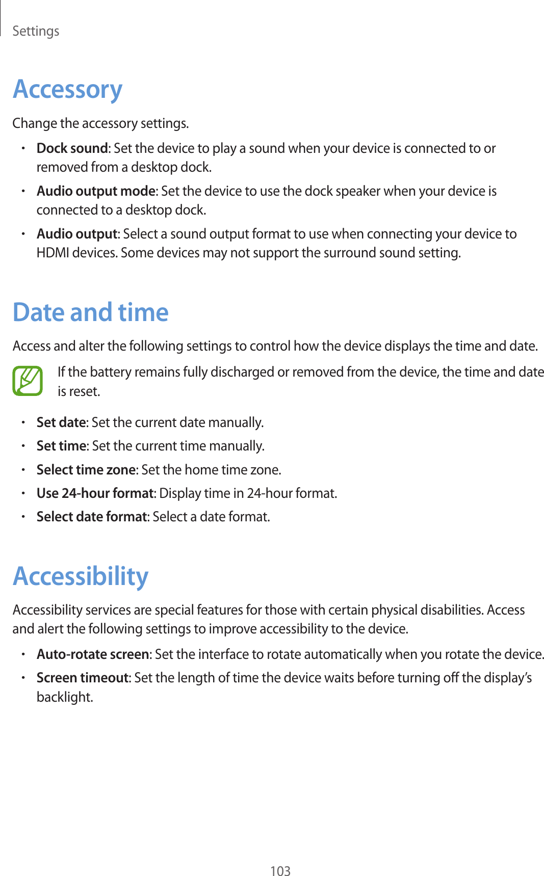Settings103AccessoryChange the accessory settings.•Dock sound: Set the device to play a sound when your device is connected to or removed from a desktop dock.•Audio output mode: Set the device to use the dock speaker when your device is connected to a desktop dock.•Audio output: Select a sound output format to use when connecting your device to HDMI devices. Some devices may not support the surround sound setting.Date and timeAccess and alter the following settings to control how the device displays the time and date.If the battery remains fully discharged or removed from the device, the time and date is reset.•Set date: Set the current date manually.•Set time: Set the current time manually.•Select time zone: Set the home time zone.•Use 24-hour format: Display time in 24-hour format.•Select date format: Select a date format.AccessibilityAccessibility services are special features for those with certain physical disabilities. Access and alert the following settings to improve accessibility to the device.•Auto-rotate screen: Set the interface to rotate automatically when you rotate the device.•Screen timeout: Set the length of time the device waits before turning off the display’s backlight.