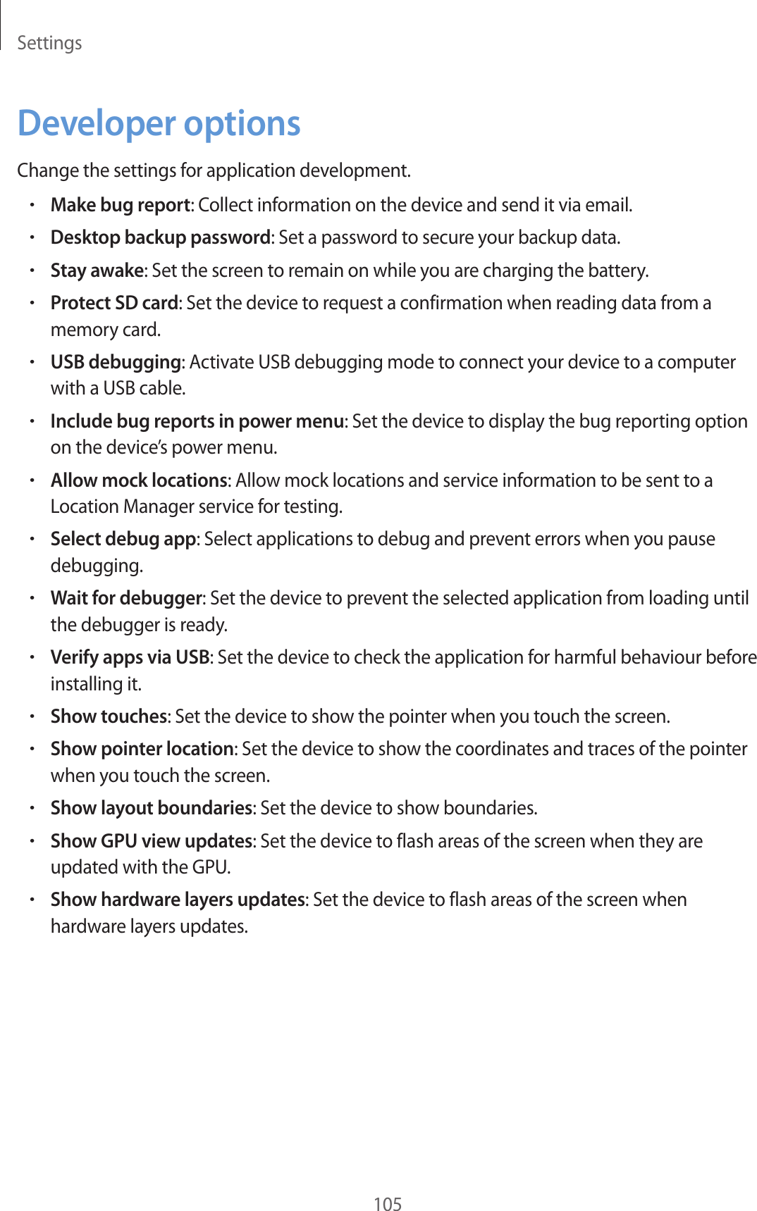 Settings105Developer optionsChange the settings for application development.•Make bug report: Collect information on the device and send it via email.•Desktop backup password: Set a password to secure your backup data.•Stay awake: Set the screen to remain on while you are charging the battery.•Protect SD card: Set the device to request a confirmation when reading data from a memory card.•USB debugging: Activate USB debugging mode to connect your device to a computer with a USB cable.•Include bug reports in power menu: Set the device to display the bug reporting option on the device’s power menu.•Allow mock locations: Allow mock locations and service information to be sent to a Location Manager service for testing.•Select debug app: Select applications to debug and prevent errors when you pause debugging.•Wait for debugger: Set the device to prevent the selected application from loading until the debugger is ready.•Verify apps via USB: Set the device to check the application for harmful behaviour before installing it.•Show touches: Set the device to show the pointer when you touch the screen.•Show pointer location: Set the device to show the coordinates and traces of the pointer when you touch the screen.•Show layout boundaries: Set the device to show boundaries.•Show GPU view updates: Set the device to flash areas of the screen when they are updated with the GPU.•Show hardware layers updates: Set the device to flash areas of the screen when hardware layers updates.