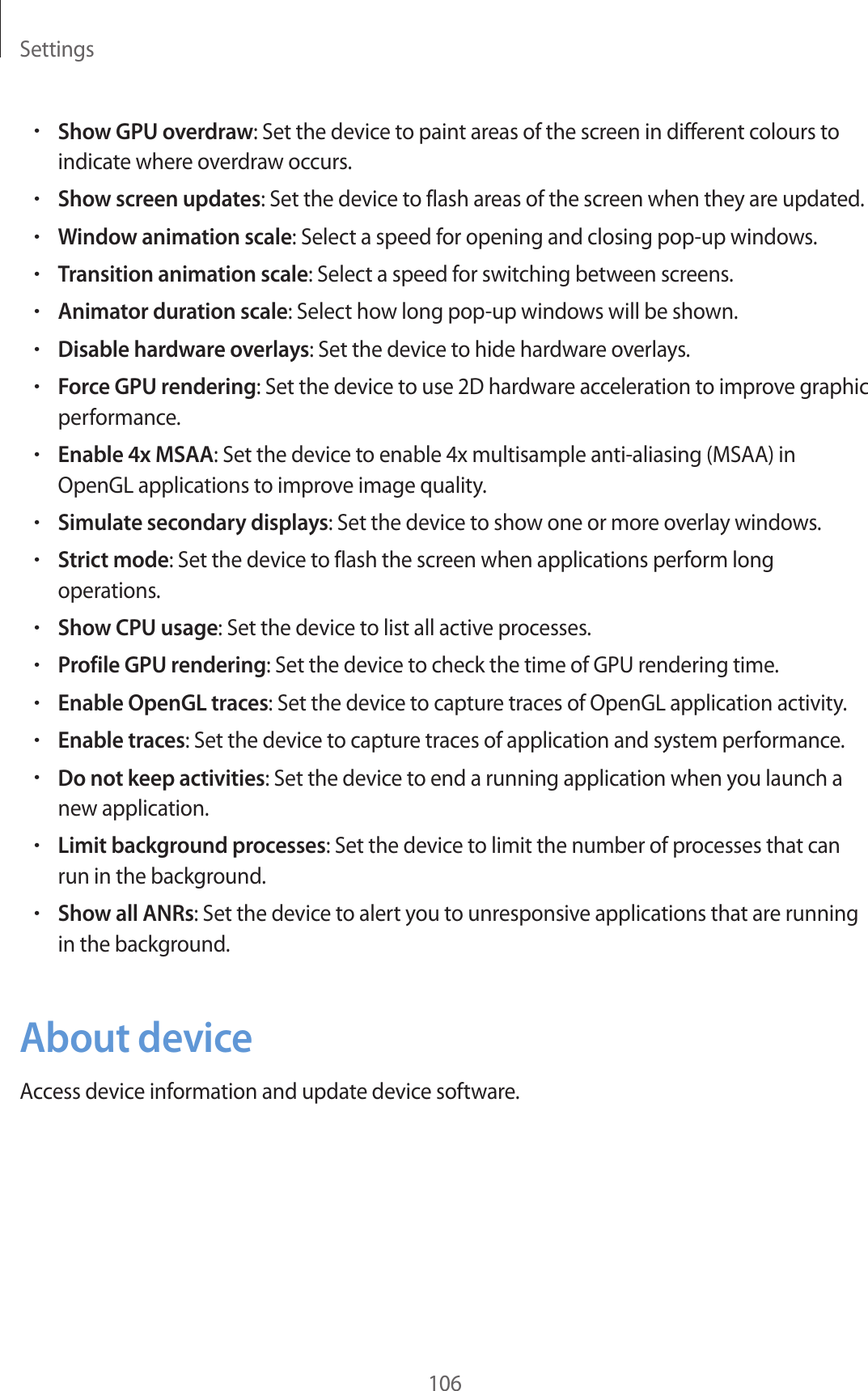 Settings106•Show GPU overdraw: Set the device to paint areas of the screen in different colours to indicate where overdraw occurs.•Show screen updates: Set the device to flash areas of the screen when they are updated.•Window animation scale: Select a speed for opening and closing pop-up windows.•Transition animation scale: Select a speed for switching between screens.•Animator duration scale: Select how long pop-up windows will be shown.•Disable hardware overlays: Set the device to hide hardware overlays.•Force GPU rendering: Set the device to use 2D hardware acceleration to improve graphic performance.•Enable 4x MSAA: Set the device to enable 4x multisample anti-aliasing (MSAA) in OpenGL applications to improve image quality.•Simulate secondary displays: Set the device to show one or more overlay windows.•Strict mode: Set the device to flash the screen when applications perform long operations.•Show CPU usage: Set the device to list all active processes.•Profile GPU rendering: Set the device to check the time of GPU rendering time.•Enable OpenGL traces: Set the device to capture traces of OpenGL application activity.•Enable traces: Set the device to capture traces of application and system performance.•Do not keep activities: Set the device to end a running application when you launch a new application.•Limit background processes: Set the device to limit the number of processes that can run in the background.•Show all ANRs: Set the device to alert you to unresponsive applications that are running in the background.About deviceAccess device information and update device software.