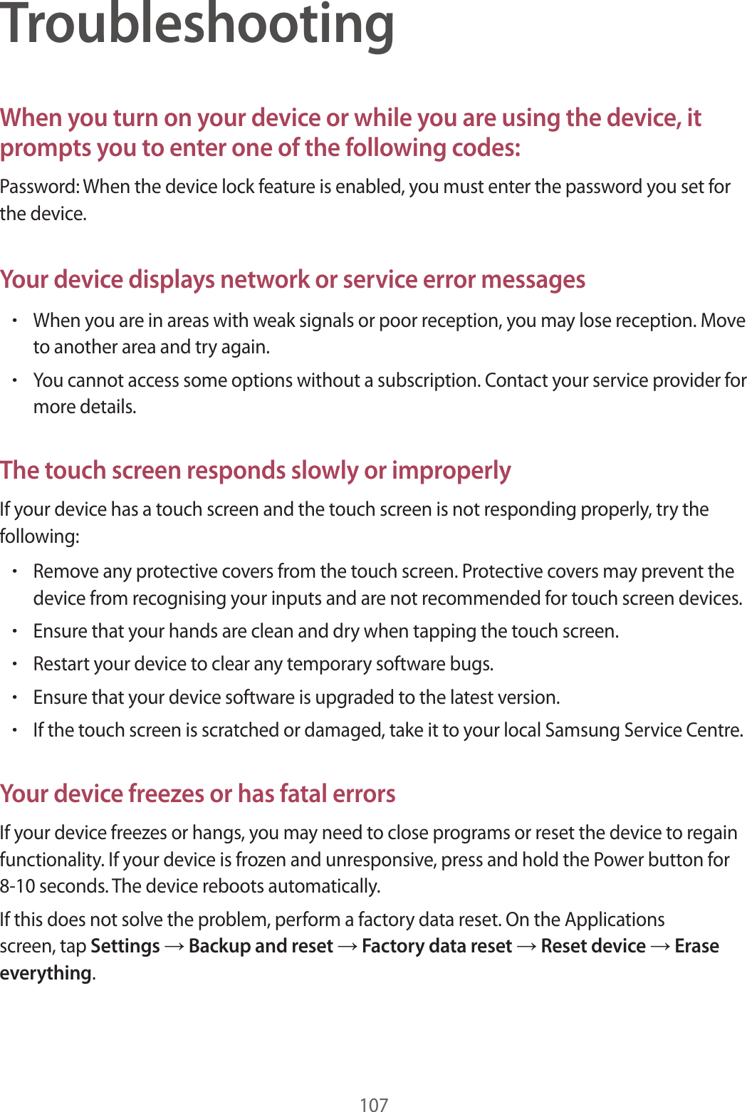 107TroubleshootingWhen you turn on your device or while you are using the device, it prompts you to enter one of the following codes:Password: When the device lock feature is enabled, you must enter the password you set for the device.Your device displays network or service error messages•When you are in areas with weak signals or poor reception, you may lose reception. Move to another area and try again.•You cannot access some options without a subscription. Contact your service provider for more details.The touch screen responds slowly or improperlyIf your device has a touch screen and the touch screen is not responding properly, try the following:•Remove any protective covers from the touch screen. Protective covers may prevent the device from recognising your inputs and are not recommended for touch screen devices.•Ensure that your hands are clean and dry when tapping the touch screen.•Restart your device to clear any temporary software bugs.•Ensure that your device software is upgraded to the latest version.•If the touch screen is scratched or damaged, take it to your local Samsung Service Centre.Your device freezes or has fatal errorsIf your device freezes or hangs, you may need to close programs or reset the device to regain functionality. If your device is frozen and unresponsive, press and hold the Power button for 8-10 seconds. The device reboots automatically.If this does not solve the problem, perform a factory data reset. On the Applications screen, tap Settings → Backup and reset → Factory data reset → Reset device → Erase everything.