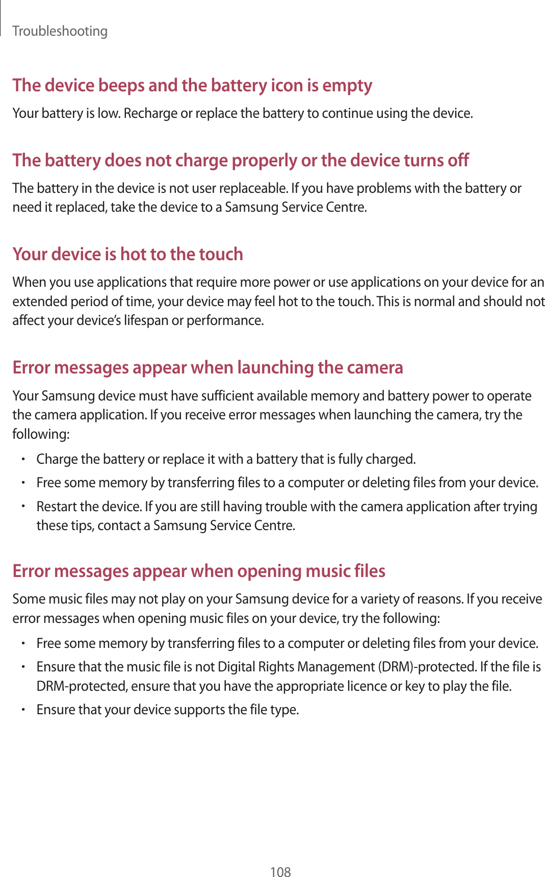 Troubleshooting108The device beeps and the battery icon is emptyYour battery is low. Recharge or replace the battery to continue using the device.The battery does not charge properly or the device turns offThe battery in the device is not user replaceable. If you have problems with the battery or need it replaced, take the device to a Samsung Service Centre.Your device is hot to the touchWhen you use applications that require more power or use applications on your device for an extended period of time, your device may feel hot to the touch. This is normal and should not affect your device’s lifespan or performance.Error messages appear when launching the cameraYour Samsung device must have sufficient available memory and battery power to operate the camera application. If you receive error messages when launching the camera, try the following:•Charge the battery or replace it with a battery that is fully charged.•Free some memory by transferring files to a computer or deleting files from your device.•Restart the device. If you are still having trouble with the camera application after trying these tips, contact a Samsung Service Centre.Error messages appear when opening music filesSome music files may not play on your Samsung device for a variety of reasons. If you receive error messages when opening music files on your device, try the following:•Free some memory by transferring files to a computer or deleting files from your device.•Ensure that the music file is not Digital Rights Management (DRM)-protected. If the file is DRM-protected, ensure that you have the appropriate licence or key to play the file.•Ensure that your device supports the file type.
