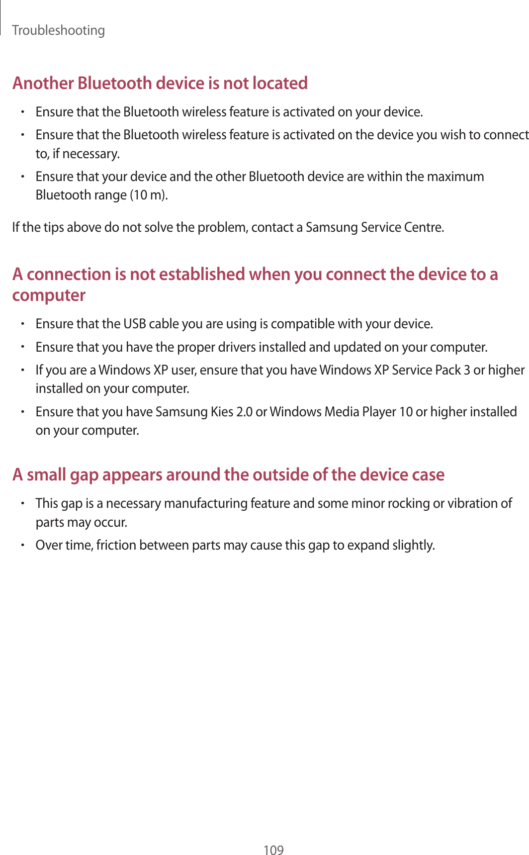 Troubleshooting109Another Bluetooth device is not located•Ensure that the Bluetooth wireless feature is activated on your device.•Ensure that the Bluetooth wireless feature is activated on the device you wish to connect to, if necessary.•Ensure that your device and the other Bluetooth device are within the maximum Bluetooth range (10 m).If the tips above do not solve the problem, contact a Samsung Service Centre.A connection is not established when you connect the device to a computer•Ensure that the USB cable you are using is compatible with your device.•Ensure that you have the proper drivers installed and updated on your computer.•If you are a Windows XP user, ensure that you have Windows XP Service Pack 3 or higher installed on your computer.•Ensure that you have Samsung Kies 2.0 or Windows Media Player 10 or higher installed on your computer.A small gap appears around the outside of the device case•This gap is a necessary manufacturing feature and some minor rocking or vibration of parts may occur.•Over time, friction between parts may cause this gap to expand slightly.