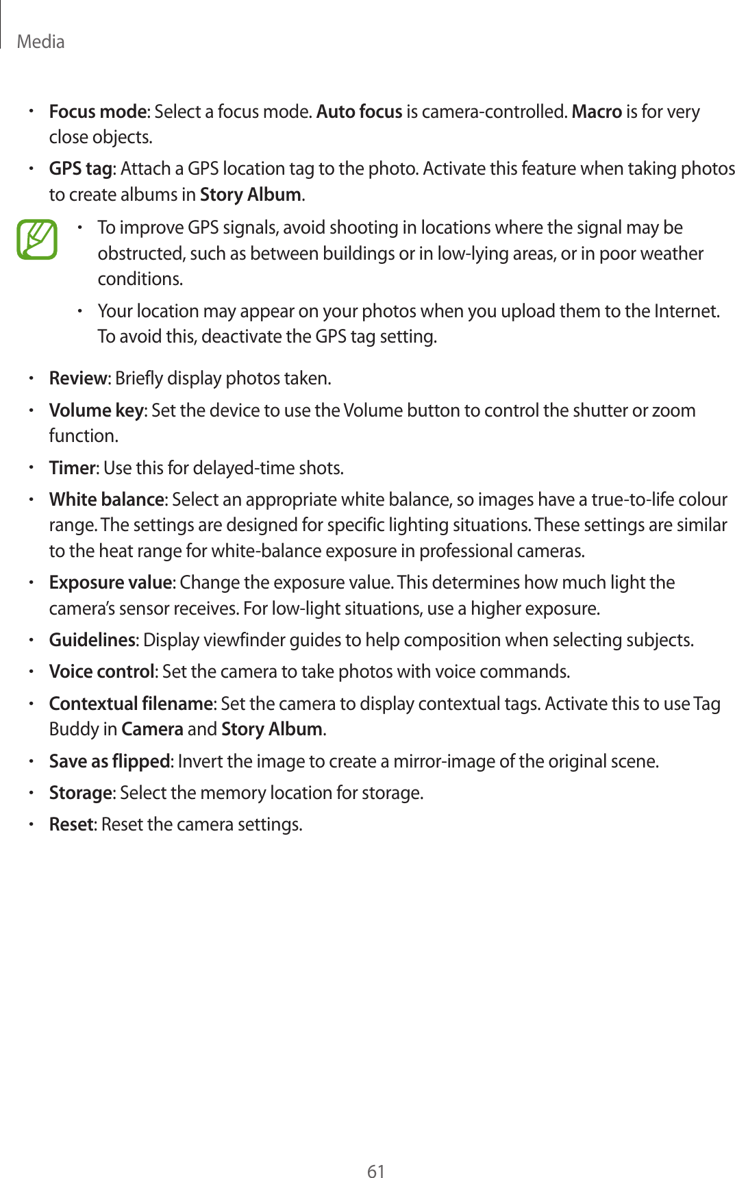 Media61•Focus mode: Select a focus mode. Auto focus is camera-controlled. Macro is for very close objects.•GPS tag: Attach a GPS location tag to the photo. Activate this feature when taking photos to create albums in Story Album.•To improve GPS signals, avoid shooting in locations where the signal may be obstructed, such as between buildings or in low-lying areas, or in poor weather conditions.•Your location may appear on your photos when you upload them to the Internet. To avoid this, deactivate the GPS tag setting.•Review: Briefly display photos taken.•Volume key: Set the device to use the Volume button to control the shutter or zoom function.•Timer: Use this for delayed-time shots.•White balance: Select an appropriate white balance, so images have a true-to-life colour range. The settings are designed for specific lighting situations. These settings are similar to the heat range for white-balance exposure in professional cameras.•Exposure value: Change the exposure value. This determines how much light the camera’s sensor receives. For low-light situations, use a higher exposure.•Guidelines: Display viewfinder guides to help composition when selecting subjects.•Voice control: Set the camera to take photos with voice commands.•Contextual filename: Set the camera to display contextual tags. Activate this to use Tag Buddy in Camera and Story Album.•Save as flipped: Invert the image to create a mirror-image of the original scene.•Storage: Select the memory location for storage.•Reset: Reset the camera settings.