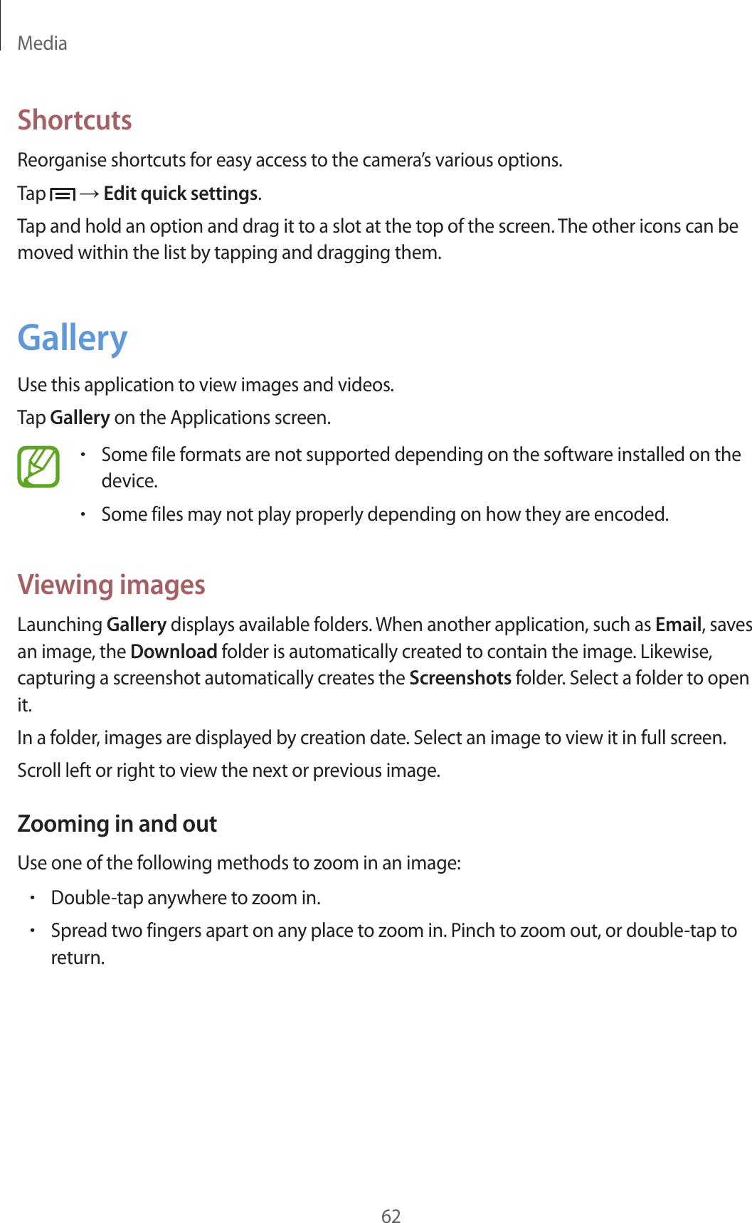 Media62ShortcutsReorganise shortcuts for easy access to the camera’s various options.Tap   → Edit quick settings.Tap and hold an option and drag it to a slot at the top of the screen. The other icons can be moved within the list by tapping and dragging them.GalleryUse this application to view images and videos.Tap Gallery on the Applications screen.•Some file formats are not supported depending on the software installed on the device.•Some files may not play properly depending on how they are encoded.Viewing imagesLaunching Gallery displays available folders. When another application, such as Email, saves an image, the Download folder is automatically created to contain the image. Likewise, capturing a screenshot automatically creates the Screenshots folder. Select a folder to open it.In a folder, images are displayed by creation date. Select an image to view it in full screen.Scroll left or right to view the next or previous image.Zooming in and outUse one of the following methods to zoom in an image:•Double-tap anywhere to zoom in.•Spread two fingers apart on any place to zoom in. Pinch to zoom out, or double-tap to return.