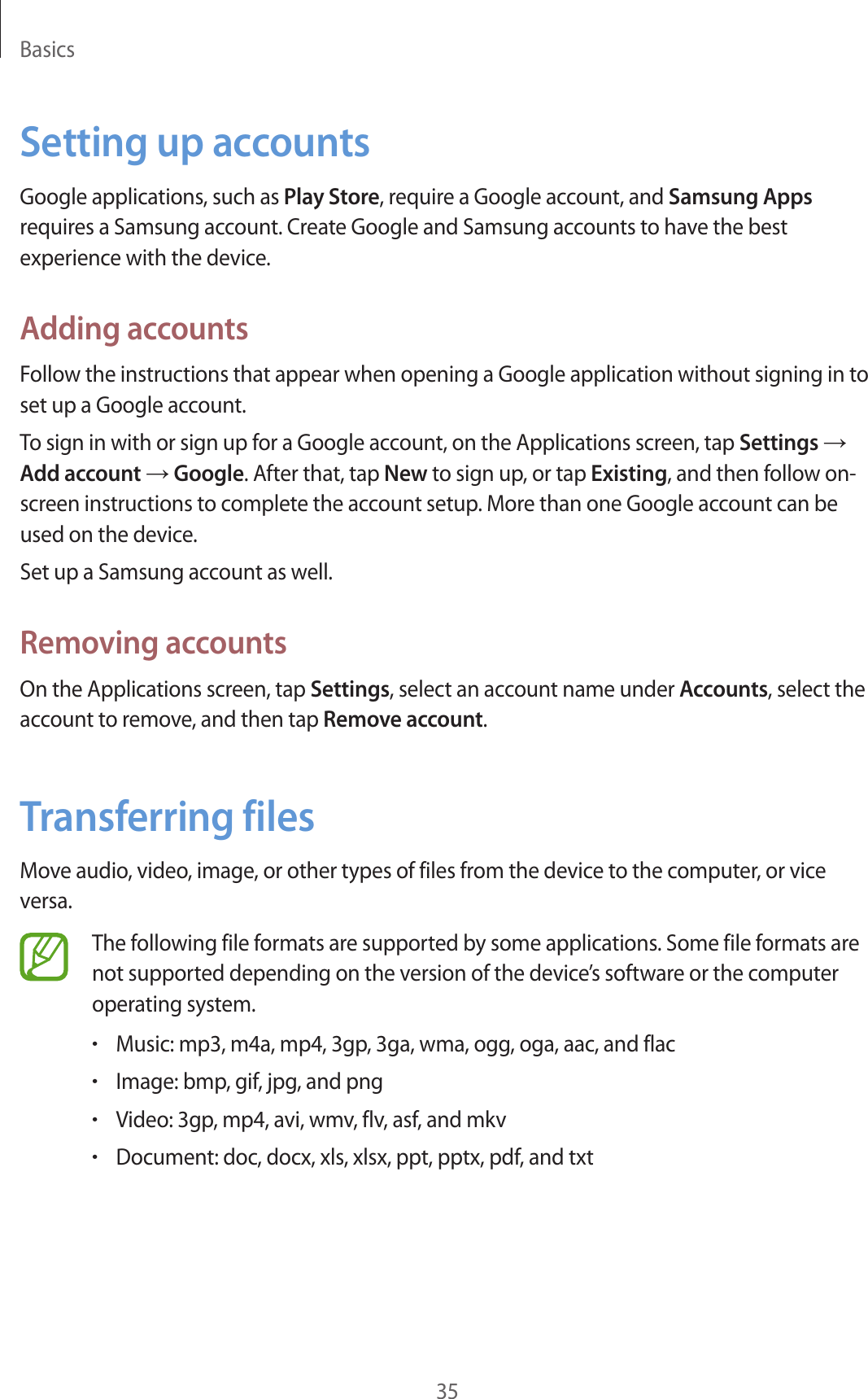 Basics35Setting up accountsGoogle applications, such as Play Store, require a Google account, and Samsung Apps requires a Samsung account. Create Google and Samsung accounts to have the best experience with the device.Adding accountsFollow the instructions that appear when opening a Google application without signing in to set up a Google account.To sign in with or sign up for a Google account, on the Applications screen, tap Settings → Add account → Google. After that, tap New to sign up, or tap Existing, and then follow on-screen instructions to complete the account setup. More than one Google account can be used on the device.Set up a Samsung account as well.Removing accountsOn the Applications screen, tap Settings, select an account name under Accounts, select the account to remove, and then tap Remove account.Transferring filesMove audio, video, image, or other types of files from the device to the computer, or vice versa.The following file formats are supported by some applications. Some file formats are not supported depending on the version of the device’s software or the computer operating system.•Music: mp3, m4a, mp4, 3gp, 3ga, wma, ogg, oga, aac, and flac•Image: bmp, gif, jpg, and png•Video: 3gp, mp4, avi, wmv, flv, asf, and mkv•Document: doc, docx, xls, xlsx, ppt, pptx, pdf, and txt