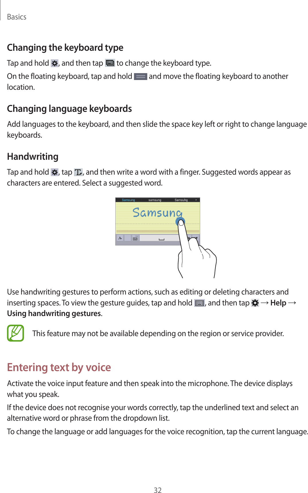 Basics32Changing the keyboard typeTap and hold  , and then tap   to change the keyboard type.On the floating keyboard, tap and hold   and move the floating keyboard to another location.Changing language keyboardsAdd languages to the keyboard, and then slide the space key left or right to change language keyboards.HandwritingTap and hold  , tap  , and then write a word with a finger. Suggested words appear as characters are entered. Select a suggested word.Use handwriting gestures to perform actions, such as editing or deleting characters and inserting spaces. To view the gesture guides, tap and hold  , and then tap   → Help → Using handwriting gestures.This feature may not be available depending on the region or service provider.Entering text by voiceActivate the voice input feature and then speak into the microphone. The device displays what you speak.If the device does not recognise your words correctly, tap the underlined text and select an alternative word or phrase from the dropdown list.To change the language or add languages for the voice recognition, tap the current language.
