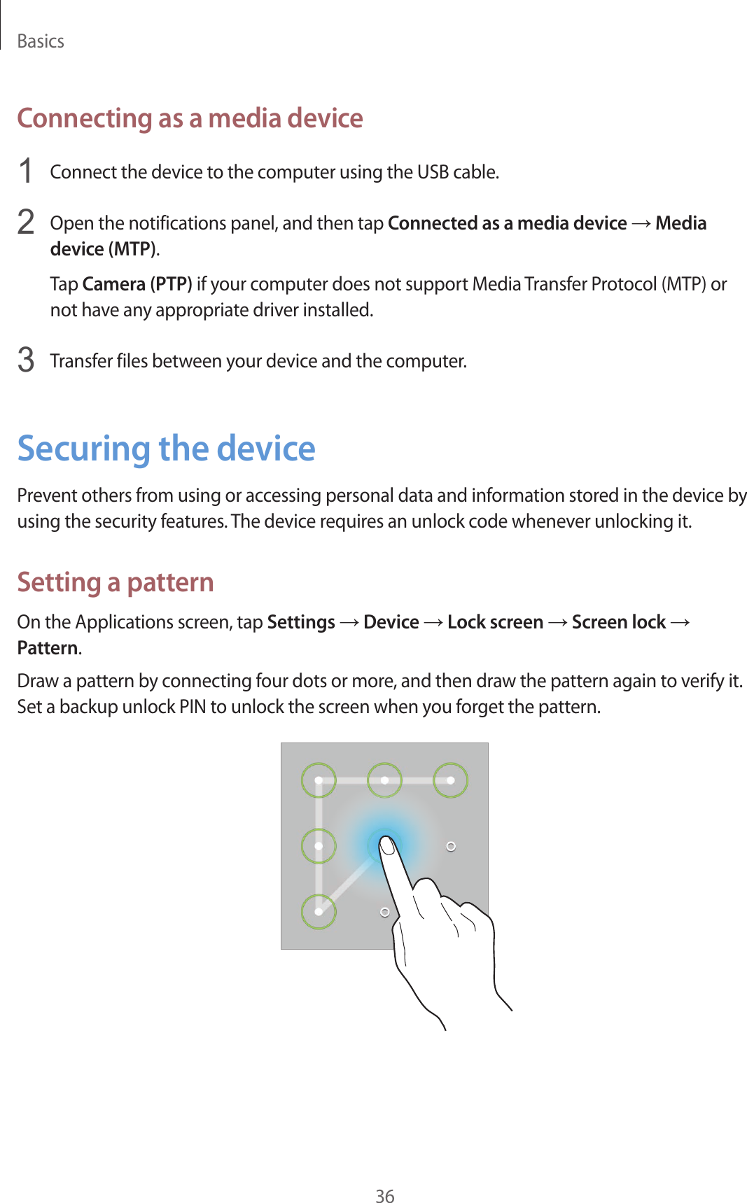 Basics36Connecting as a media device1  Connect the device to the computer using the USB cable.2  Open the notifications panel, and then tap Connected as a media device → Media device (MTP).Tap Camera (PTP) if your computer does not support Media Transfer Protocol (MTP) or not have any appropriate driver installed.3  Transfer files between your device and the computer.Securing the devicePrevent others from using or accessing personal data and information stored in the device by using the security features. The device requires an unlock code whenever unlocking it.Setting a patternOn the Applications screen, tap Settings → Device → Lock screen → Screen lock → Pattern.Draw a pattern by connecting four dots or more, and then draw the pattern again to verify it. Set a backup unlock PIN to unlock the screen when you forget the pattern.